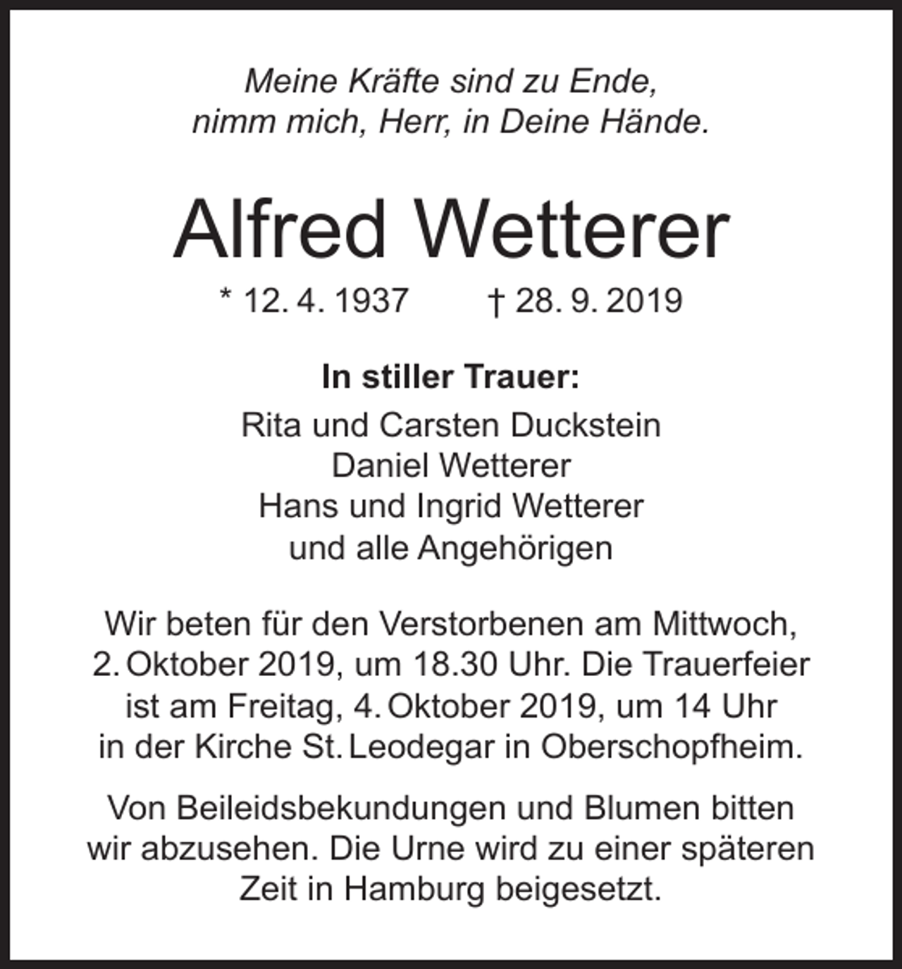 <p>Meine Kräfte sind zu Ende,<br />nimm mich, Herr, in Deine Hände.</p><p>Alfred Wetterer<br />* 12. 4. 1937</p><p>† 28. 9. 2019</p><p>In stiller Trauer:<br />Rita und Carsten Duckstein<br />Daniel Wetterer<br />Hans und Ingrid Wetterer<br />und alle Angehörigen<br />Wir beten für den Verstorbenen am Mittwoch,<br />2. Oktober 2019, um 18.30 Uhr. Die Trauerfeier<br />ist am Freitag, 4. Oktober 2019, um 14 Uhr<br />in der Kirche St. Leodegar in Oberschopfheim.<br />Von Beileidsbekundungen und Blumen bitten<br />wir abzusehen. Die Urne wird zu einer späteren<br />Zeit in Hamburg beigesetzt.</p>