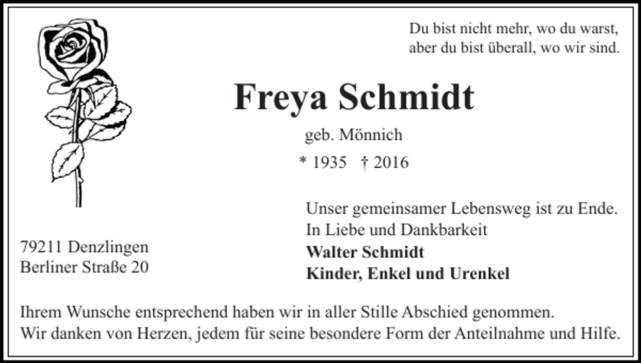 <p>Du bist nicht mehr, wo du warst,<br />aber du bist überall, wo wir sind.</p><p>Freya Schmidt<br />geb. Mönnich<br />* 1935 † 2016</p><p>79211 Denzlingen<br />Berliner Straße 20</p><p>Unser gemeinsamer Lebensweg ist zu Ende.<br />In Liebe und Dankbarkeit<br />Walter Schmidt<br />Kinder, Enkel und Urenkel</p><p>Ihrem Wunsche entsprechend haben wir in aller Stille Abschied genommen.<br />Wir danken von Herzen, jedem für seine besondere Form der Anteilnahme und Hilfe.</p>