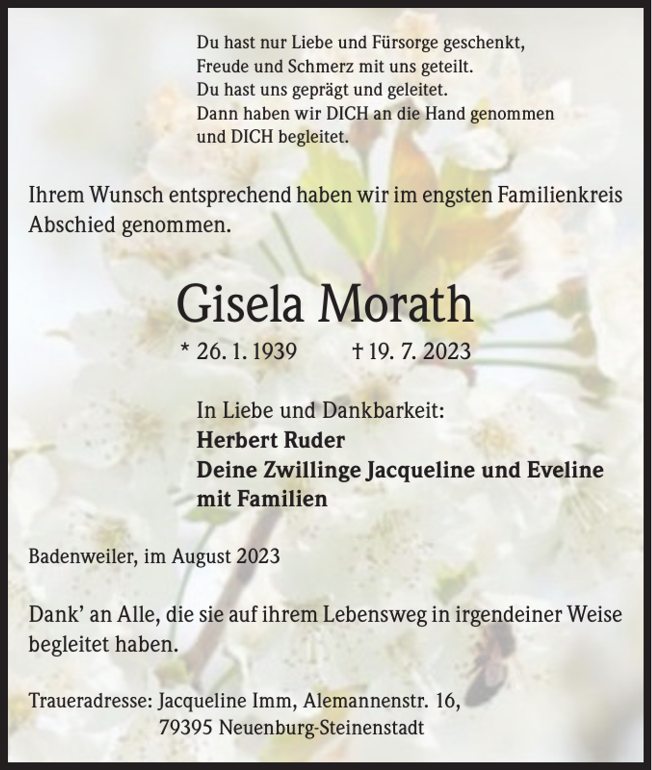 <p>Du hast nur Liebe und Fürsorge geschenkt,<br />Freude und Schmerz mit uns geteilt.<br />Du hast uns geprägt und geleitet.<br />Dann haben wir DICH an die Hand genommen<br />und DICH begleitet.</p><p>Ihrem Wunsch entsprechend haben wir im engsten Familienkreis<br />Abschied genommen.</p><p>Gisela Morath<br />* 26. 1. 1939</p><p>† 19. 7. 2023</p><p>In Liebe und Dankbarkeit:<br />Herbert Ruder<br />Deine Zwillinge Jacqueline und Eveline<br />mit Familien<br />Badenweiler, im August 2023</p><p>Dank’ an Alle, die sie auf ihrem Lebensweg in irgendeiner Weise<br />begleitet haben.<br />Traueradresse: J acqueline Imm, Alemannenstr. 16,<br />79395 Neuenburg-Steinenstadt</p>