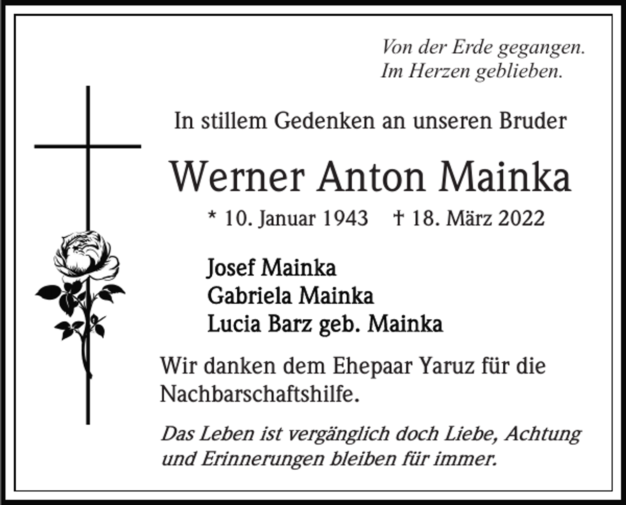 <p>Von der Erde gegangen.<br />Im Herzen geblieben.</p><p>In stillem Gedenken an unseren Bruder</p><p>Werner Anton Mainka<br />* 10. Januar 1943</p><p>† 18. März 2022</p><p>Wir danken dem Ehepaar Yaruz für die<br />Nachbarschaftshilfe.<br />Das Leben ist vergänglich doch Liebe, Achtung<br />und Erinnerungen bleiben für immer.</p>