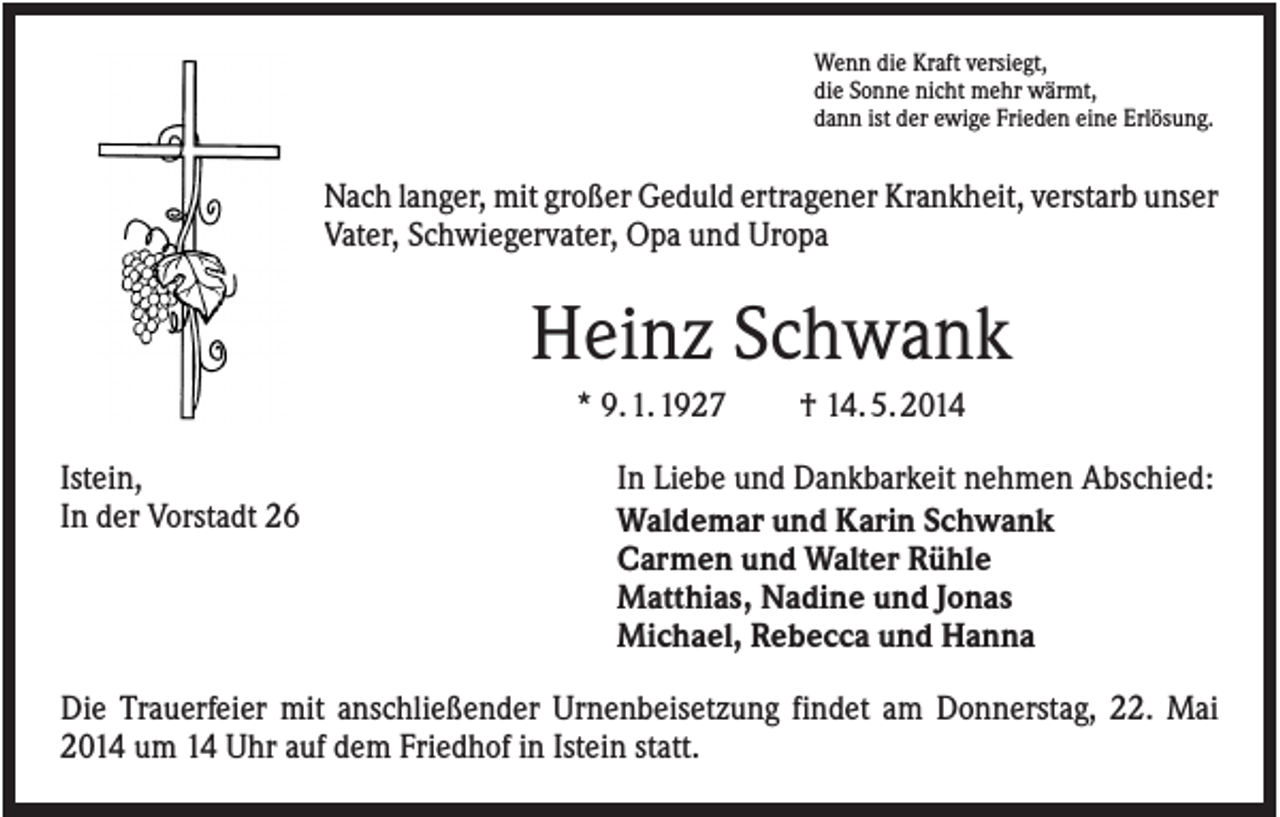 <p>Wenn die Kraft versiegt,<br />die Sonne nicht mehr wärmt,<br />dann ist der ewige Frieden eine Erlösung.</p><p>Nach langer, mit großer Geduld ertragener Krankheit, verstarb unser<br />Vater, Schwiegervater, Opa und Uropa</p><p>Heinz Schwank<br />* 9. 1. 1927<br />Istein,<br />In der Vorstadt 26</p><p>† 14. 5. 2014</p><p>In Liebe und Dankbarkeit nehmen Abschied:<br />Waldemar und Karin Schwank<br />Carmen und Walter Rühle<br />Matthias, Nadine und Jonas<br />Michael, Rebecca und Hanna</p><p>Die Trauerfeier mit anschließender Urnenbeisetzung findet am Donnerstag, 22. Mai<br />2014 um 14 Uhr auf dem Friedhof in Istein statt.</p>