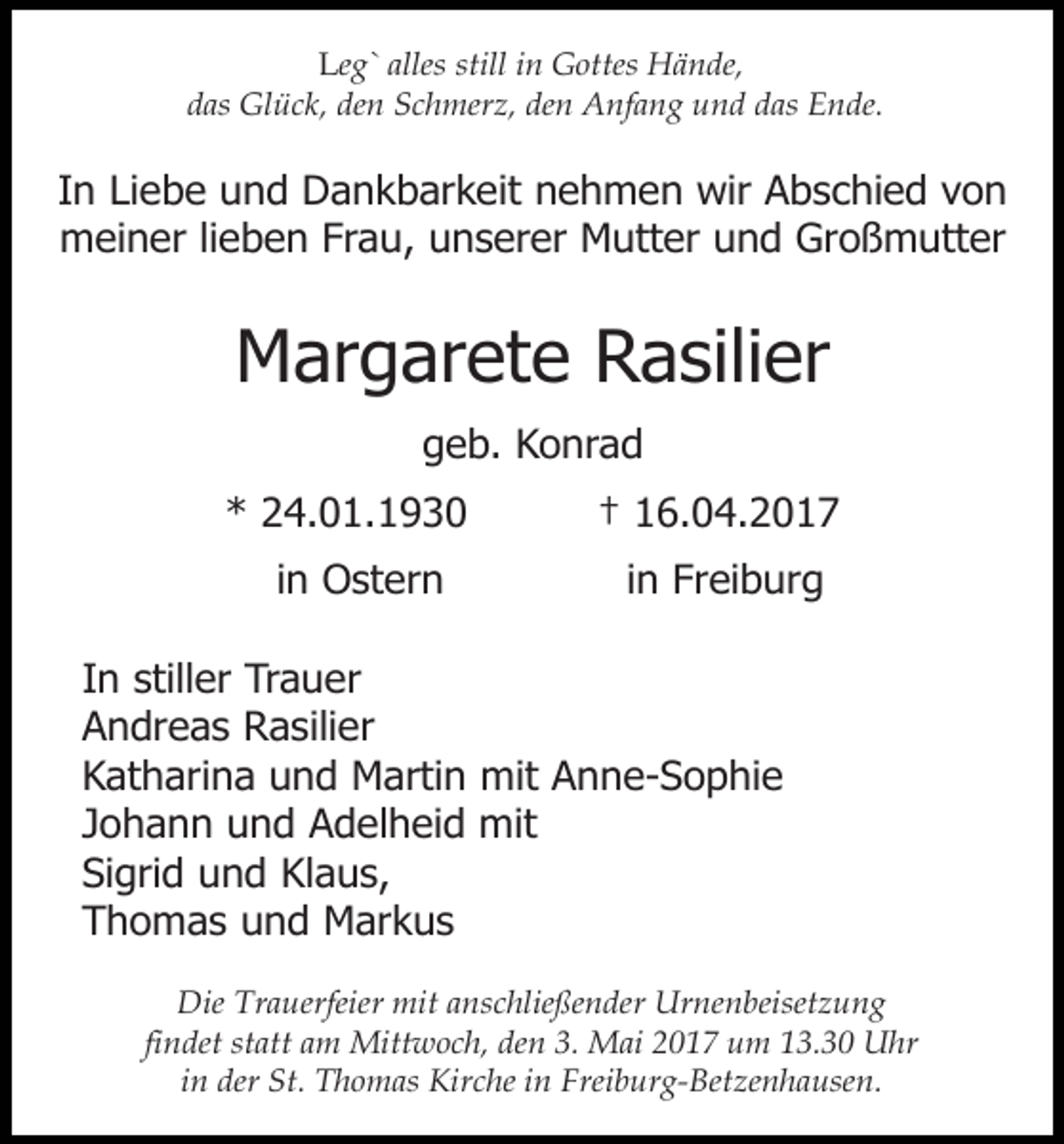 <p>Leg` alles still in Gottes Hände,<br />das Glück, den Schmerz, den Anfang und das Ende.</p><p>In Liebe und Dankbarkeit nehmen wir Abschied von<br />meiner lieben Frau, unserer Mutter und Großmutter</p><p>Margarete Rasilier<br />geb. Konrad<br />* 24.01.1930<br />in Ostern</p><p>† 16.04.2017<br />in Freiburg</p><p>In stiller Trauer<br />Andreas Rasilier<br />Katharina und Martin mit Anne-Sophie<br />Johann und Adelheid mit<br />Sigrid und Klaus,<br />Thomas und Markus<br />Die Trauerfeier mit anschließender Urnenbeisetzung<br />findet statt am Mittwoch, den 3. Mai 2017 um 13.30 Uhr<br />in der St. Thomas Kirche in Freiburg-Betzenhausen.</p>
