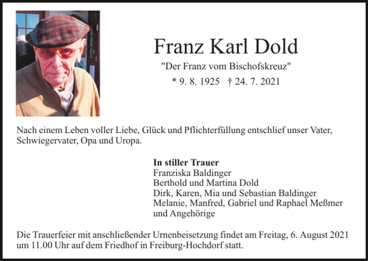 <p>Franz Karl Dold<br />"Der Franz vom Bischofskreuz"<br />* 9. 8. 1925 † 24. 7. 2021</p><p>Nach einem Leben voller Liebe, Glück und Pflichterfüllung entschlief unser Vater,<br />Schwiegervater, Opa und Uropa.<br />In stiller Trauer<br />Franziska Baldinger<br />Berthold und Martina Dold<br />Dirk, Karen, Mia und Sebastian Baldinger<br />Melanie, Manfred, Gabriel und Raphael Meßmer<br />und Angehörige<br />Die Trauerfeier mit anschließender Urnenbeisetzung findet am Freitag, 6. August 2021<br />um 11.00 Uhr auf dem Friedhof in Freiburg-Hochdorf statt.</p>