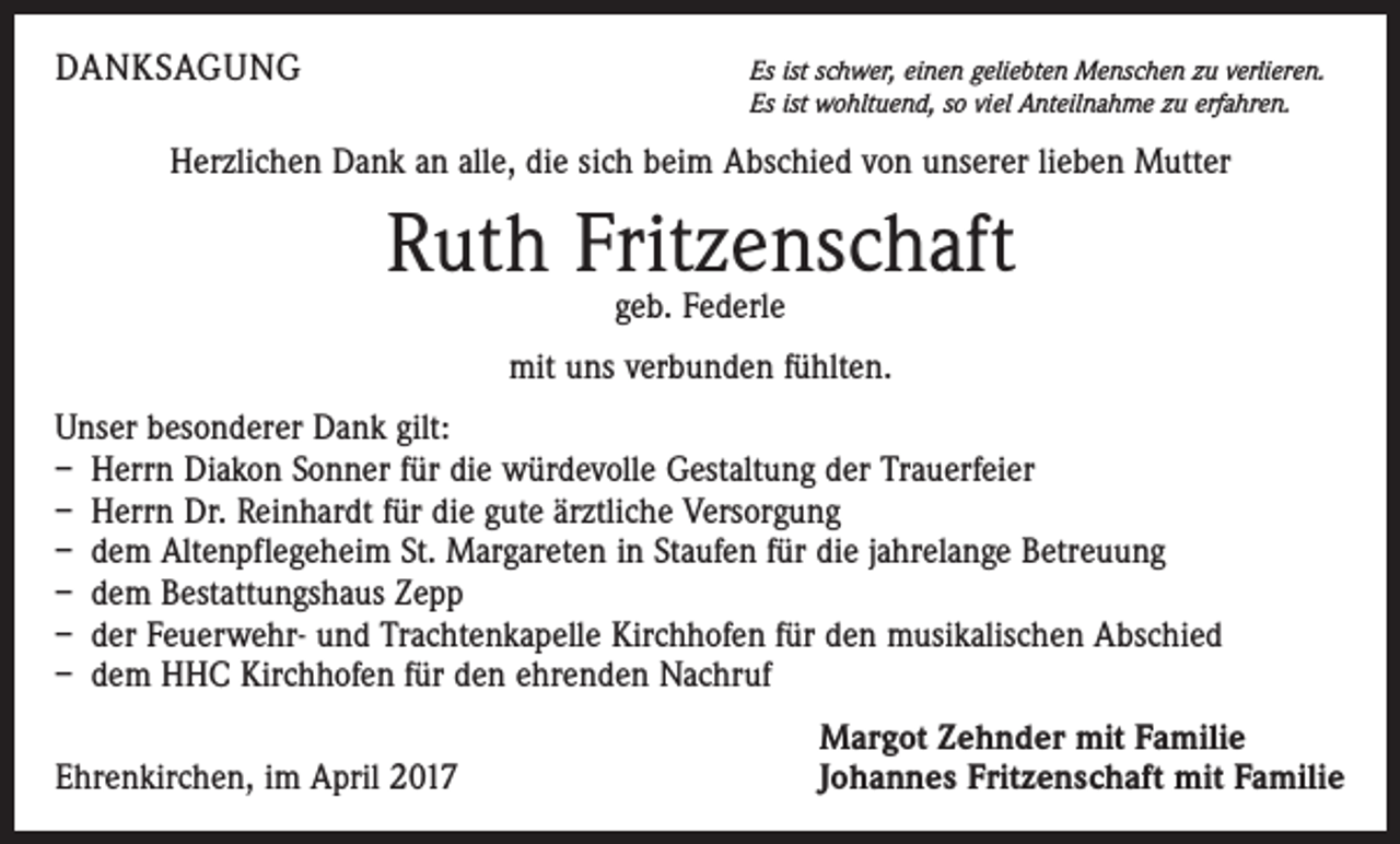 <p>DANKSAGUNG</p><p>Es ist schwer, einen geliebten Menschen zu verlieren.<br />Es ist wohltuend, so viel Anteilnahme zu erfahren.</p><p>Herzlichen Dank an alle, die sich beim Abschied von unserer lieben Mutter</p><p>Ruth Fritzenschaft<br />geb. Federle</p><p>mit uns verbunden fühlten.<br />Unser besonderer Dank gilt:<br />– Herrn Diakon Sonner für die würdevolle Gestaltung der Trauerfeier<br />– Herrn Dr. Reinhardt für die gute ärztliche Versorgung<br />– dem Altenpflegeheim St. Margareten in Staufen für die jahrelange Betreuung<br />– dem Bestattungshaus Zepp<br />– der Feuerwehr- und Trachtenkapelle Kirchhofen für den musikalischen Abschied<br />– dem HHC Kirchhofen für den ehrenden Nachruf</p><p>Ehrenkirchen, im April 2017</p><p>Margot Zehnder mit Familie<br />Johannes Fritzenschaft mit Familie</p>