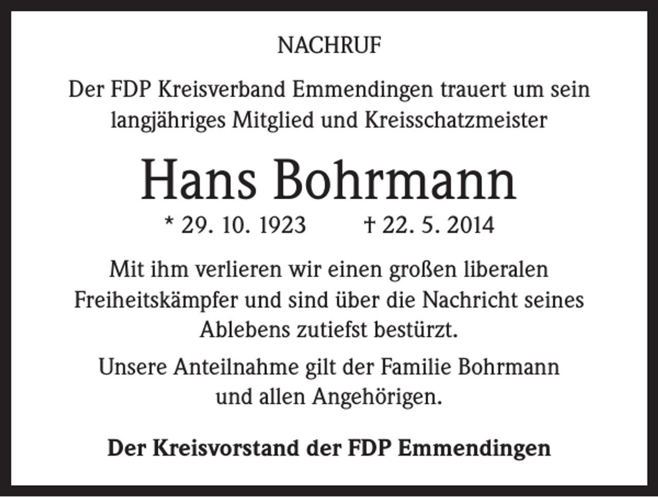 <p>NACHRUF<br />Der FDP Kreisverband Emmendingen trauert um sein<br />langjähriges Mitglied und Kreisschatzmeister</p><p>Hans Bohrmann<br />* 29. 10. 1923</p><p>† 22. 5. 2014</p><p>Mit ihm verlieren wir einen großen liberalen<br />Freiheitskämpfer und sind über die Nachricht seines<br />Ablebens zutiefst bestürzt.<br />Unsere Anteilnahme gilt der Familie Bohrmann<br />und allen Angehörigen.<br />Der Kreisvorstand der FDP Emmendingen</p>