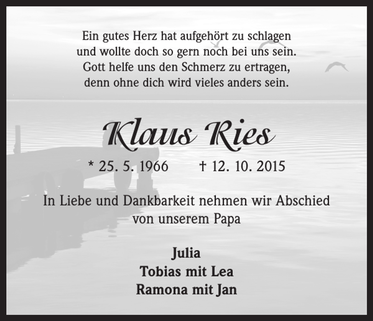 <p>Ein gutes Herz hat aufgehört zu schlagen<br />und wollte doch so gern noch bei uns sein.<br />Gott helfe uns den Schmerz zu ertragen,<br />denn ohne dich wird vieles anders sein.</p><p>Klaus Ries<br />* 25. 5. 1966 † 12. 10. 2015<br />In Liebe und Dankbarkeit nehmen wir Abschied<br />von unserem Papa<br />Julia<br />Tobias mit Lea<br />Ramona mit Jan</p>