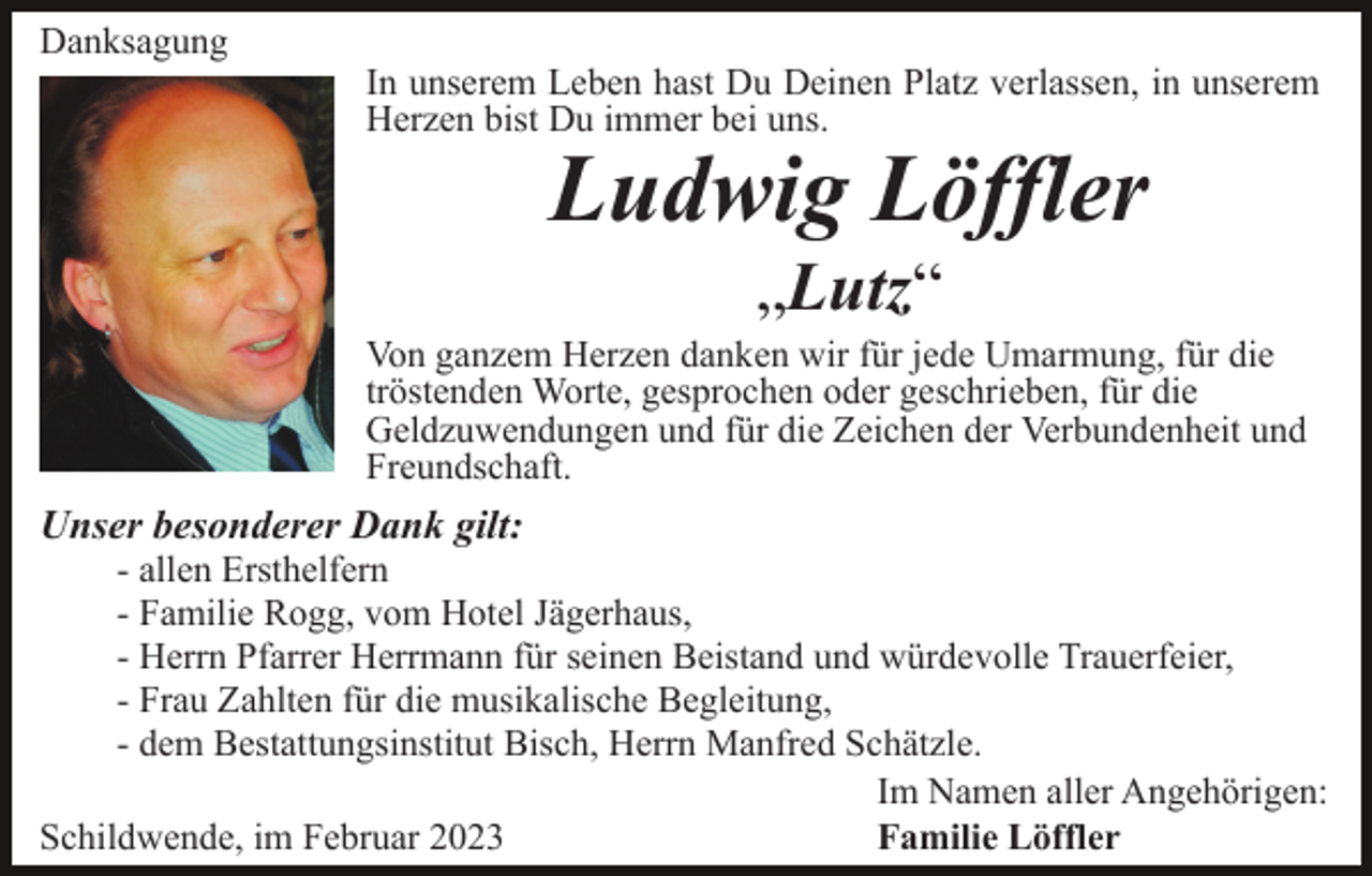 <p>Danksagung</p><p>In unserem Leben hast Du Deinen Platz verlassen, in unserem<br />Herzen bist Du immer bei uns.</p><p>Ludwig Löffler<br />„Lutz“</p><p>Von ganzem Herzen danken wir für jede Umarmung, für die<br />tröstenden Worte, gesprochen oder geschrieben, für die<br />Geldzuwendungen und für die Zeichen der Verbundenheit und<br />Freundschaft.</p><p>Unser besonderer Dank gilt:<br />- allen Ersthelfern<br />- Familie Rogg, vom Hotel Jägerhaus,<br />- Herrn Pfarrer Herrmann für seinen Beistand und würdevolle Trauerfeier,<br />- Frau Zahlten für die musikalische Begleitung,<br />- dem Bestattungsinstitut Bisch, Herrn Manfred Schätzle.<br />Im Namen aller Angehörigen:<br />Schildwende, im Februar 2023<br />Familie Löffler</p>