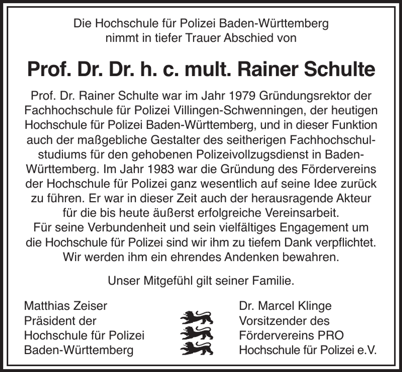 <p>Die Hochschule für Polizei Baden-Württemberg<br />nimmt in tiefer Trauer Abschied von</p><p>Prof. Dr. Dr. h. c. mult. Rainer Schulte<br />Prof. Dr. Rainer Schulte war im Jahr 1979 Gründungsrektor der<br />Fachhochschule für Polizei Villingen-Schwenningen, der heutigen<br />Hochschule für Polizei Baden-Württemberg, und in dieser Funktion<br />auch der maßgebliche Gestalter des seitherigen Fachhochschulstudiums für den gehobenen Polizeivollzugsdienst in BadenWürttemberg. Im Jahr 1983 war die Gründung des Fördervereins<br />der Hochschule für Polizei ganz wesentlich auf seine Idee zurück<br />zu führen. Er war in dieser Zeit auch der herausragende Akteur<br />für die bis heute äußerst erfolgreiche Vereinsarbeit.<br />Für seine Verbundenheit und sein vielfältiges Engagement um<br />die Hochschule für Polizei sind wir ihm zu tiefem Dank verpflichtet.<br />Wir werden ihm ein ehrendes Andenken bewahren.<br />Unser Mitgefühl gilt seiner Familie.<br />Matthias Zeiser<br />Präsident der<br />Hochschule für Polizei<br />Baden-Württemberg</p><p>Dr. Marcel Klinge<br />Vorsitzender des<br />Fördervereins PRO<br />Hochschule für Polizei e.V.</p>