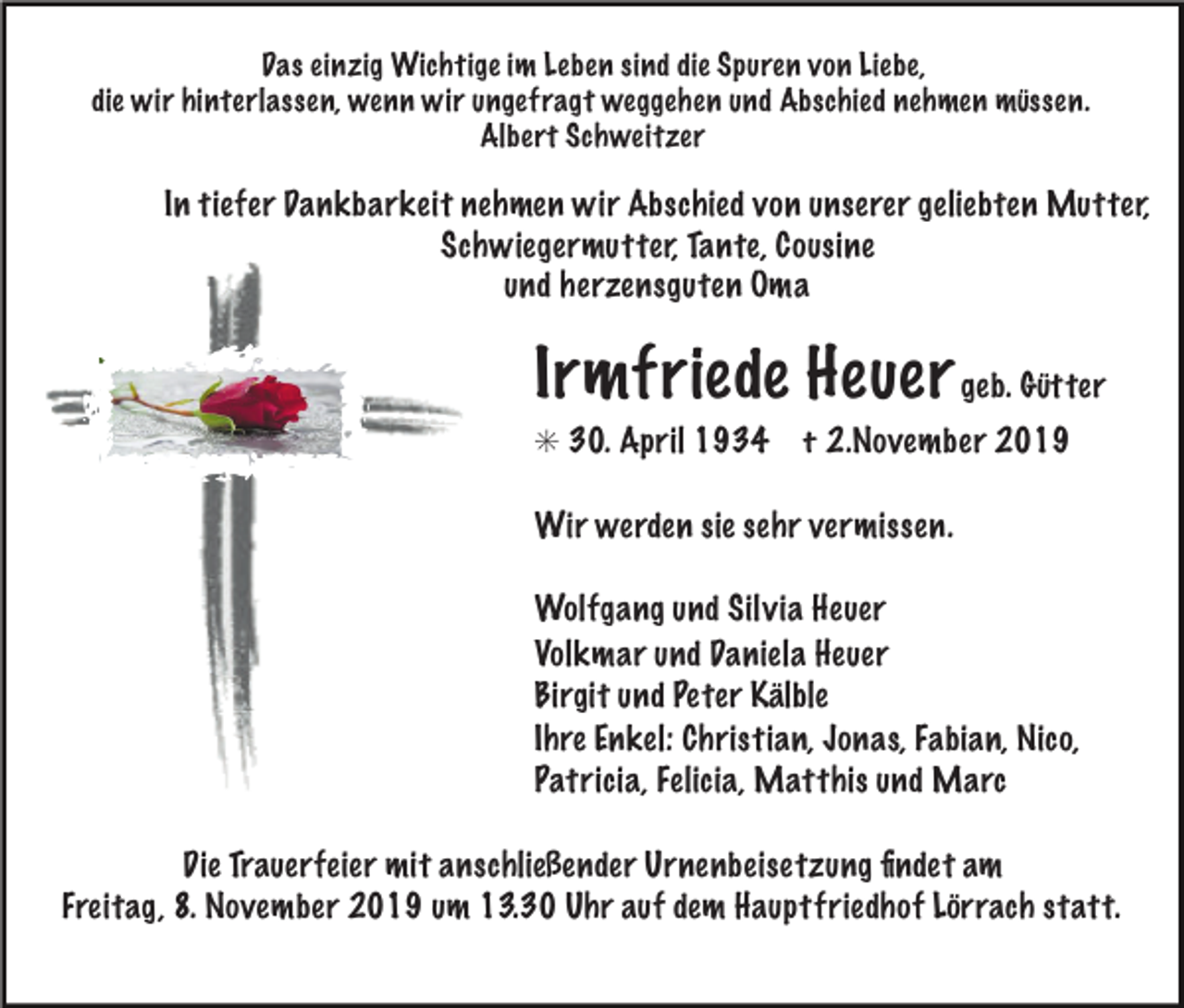 <p>Das einzig Wichtige im Leben sind die Spuren von Liebe,<br />die wir hinterlassen, wenn wir ungefragt weggehen und Abschied nehmen müssen.<br />Albert Schweitzer</p><p>In tiefer Dankbarkeit nehmen wir Abschied von unserer geliebten Mutter,<br />Schwiegermutter, Tante, Cousine<br />und herzensguten Oma</p><p>Irmfriede Heuer geb. Gütter<br />✳ 30. April 1934</p><p>† 2.November 2019</p><p>Wir werden sie sehr vermissen.<br />Wolfgang und Silvia Heuer<br />Volkmar und Daniela Heuer<br />Birgit und Peter Kälble<br />Ihre Enkel: Christian, Jonas, Fabian, Nico,<br />Patricia, Felicia, Matthis und Marc<br />Die Trauerfeier mit anschließender Urnenbeisetzung ﬁndet am<br />Freitag, 8. November 2019 um 13.30 Uhr auf dem Hauptfriedhof Lörrach statt.</p>