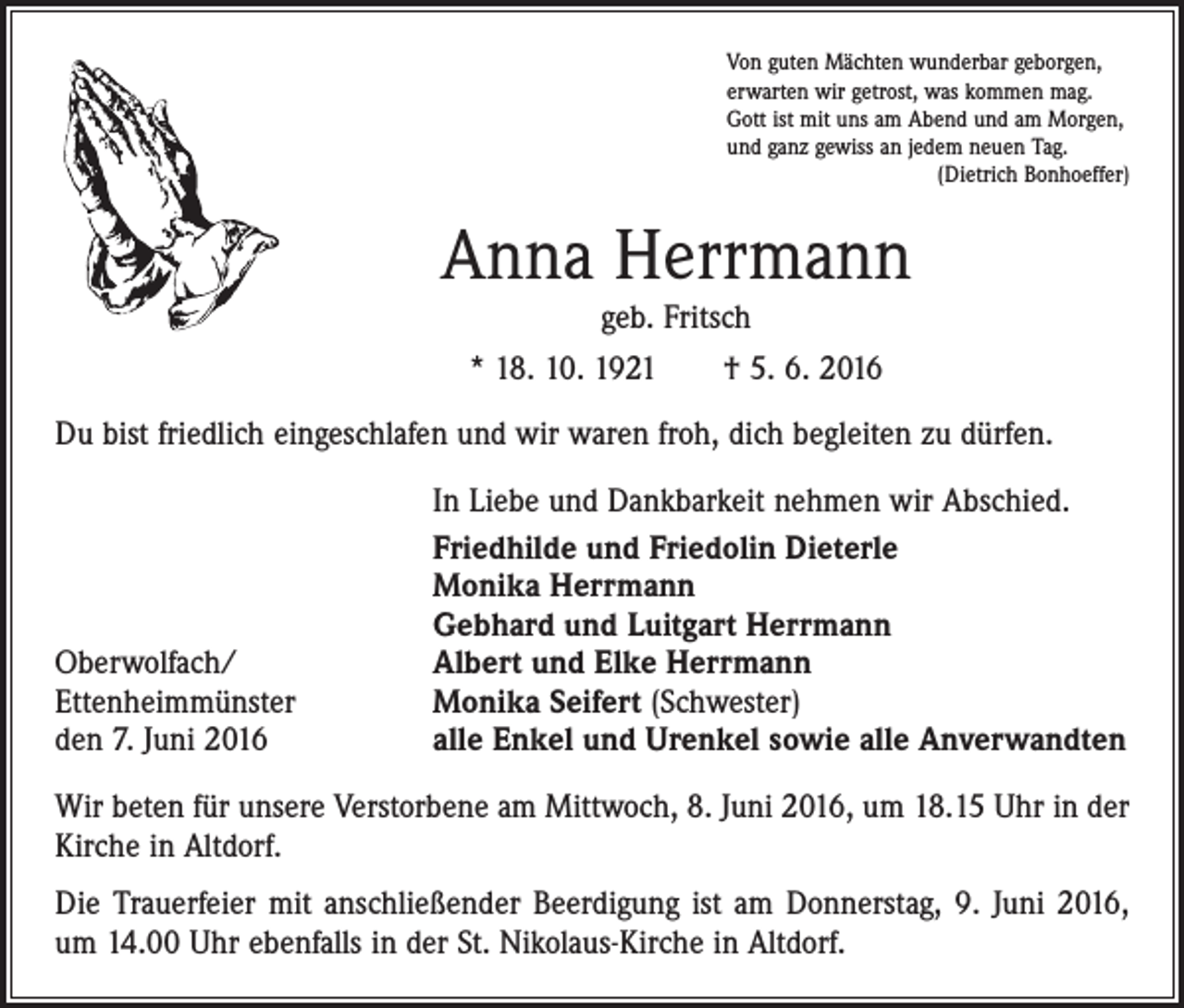 <p>Von guten Mächten wunderbar geborgen,<br />erwarten wir getrost, was kommen mag.<br />Gott ist mit uns am Abend und am Morgen,<br />und ganz gewiss an jedem neuen Tag.</p><p>(Dietrich Bonhoeffer)</p><p>Anna Herrmann<br />geb. Fritsch<br />* 18. 10. 1921 † 5. 6. 2016<br />Du bist friedlich eingeschlafen und wir waren froh, dich begleiten zu dürfen.</p><p>Oberwolfach/<br />Ettenheimmünster<br />den 7. Juni 2016</p><p>In Liebe und Dankbarkeit nehmen wir Abschied.<br />Friedhilde und Friedolin Dieterle<br />Monika Herrmann<br />Gebhard und Luitgart Herrmann<br />Albert und Elke Herrmann<br />Monika Seifert (Schwester)<br />alle Enkel und Urenkel sowie alle Anverwandten</p><p>Wir beten für unsere Verstorbene am Mittwoch, 8. Juni 2016, um 18.15 Uhr in der<br />Kirche in Altdorf.<br />Die Trauerfeier mit anschließender Beerdigung ist am Donnerstag, 9. Juni 2016,<br />um 14.00 Uhr ebenfalls in der St. Nikolaus-Kirche in Altdorf.</p>