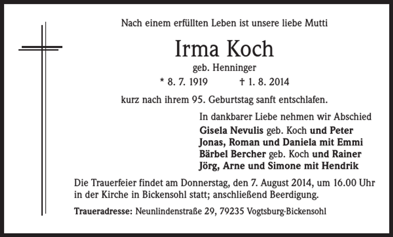 <p>Nach einem erfüllten Leben ist unsere liebe Mutti</p><p>Irma Koch</p><p>geb. Henninger<br />* 8. 7. 1919 † 1. 8. 2014<br />kurz nach ihrem 95. Geburtstag sanft entschlafen.<br />In dankbarer Liebe nehmen wir Abschied<br />Gisela Nevulis geb. Koch und Peter<br />Jonas, Roman und Daniela mit Emmi<br />Bärbel Bercher geb. Koch und Rainer<br />Jörg, Arne und Simone mit Hendrik<br />Die Trauerfeier findet am Donnerstag, den 7. August 2014, um 16.00 Uhr<br />in der Kirche in Bickensohl statt; anschließend Beerdigung.<br />Traueradresse: Neunlindenstraße 29, 79235 Vogtsburg-Bickensohl</p>