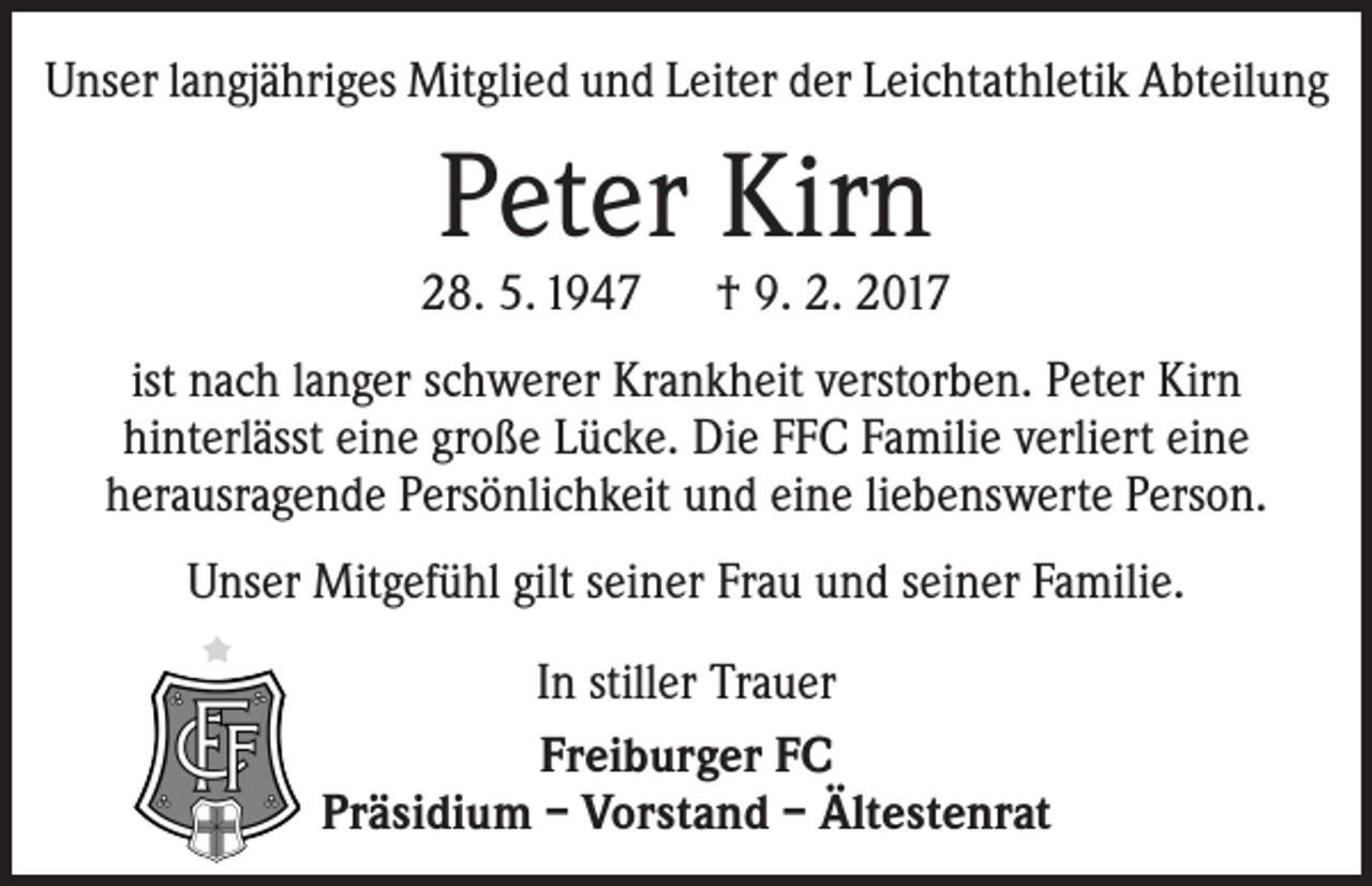 <p>Unser langjähriges Mitglied und Leiter der Leichtathletik Abteilung</p><p>Peter Kirn</p><p>28. 5. 1947 † 9. 2. 2017<br />ist nach langer schwerer Krankheit verstorben. Peter Kirn<br />h­ interlässt eine große Lücke. Die FFC Familie verliert eine<br />­herausragende ­Persönlichkeit und eine liebenswerte Person.<br />Unser Mitgefühl gilt seiner Frau und seiner Familie.<br />In stiller Trauer<br />Freiburger FC<br />Präsidium – Vorstand – Ältestenrat</p>