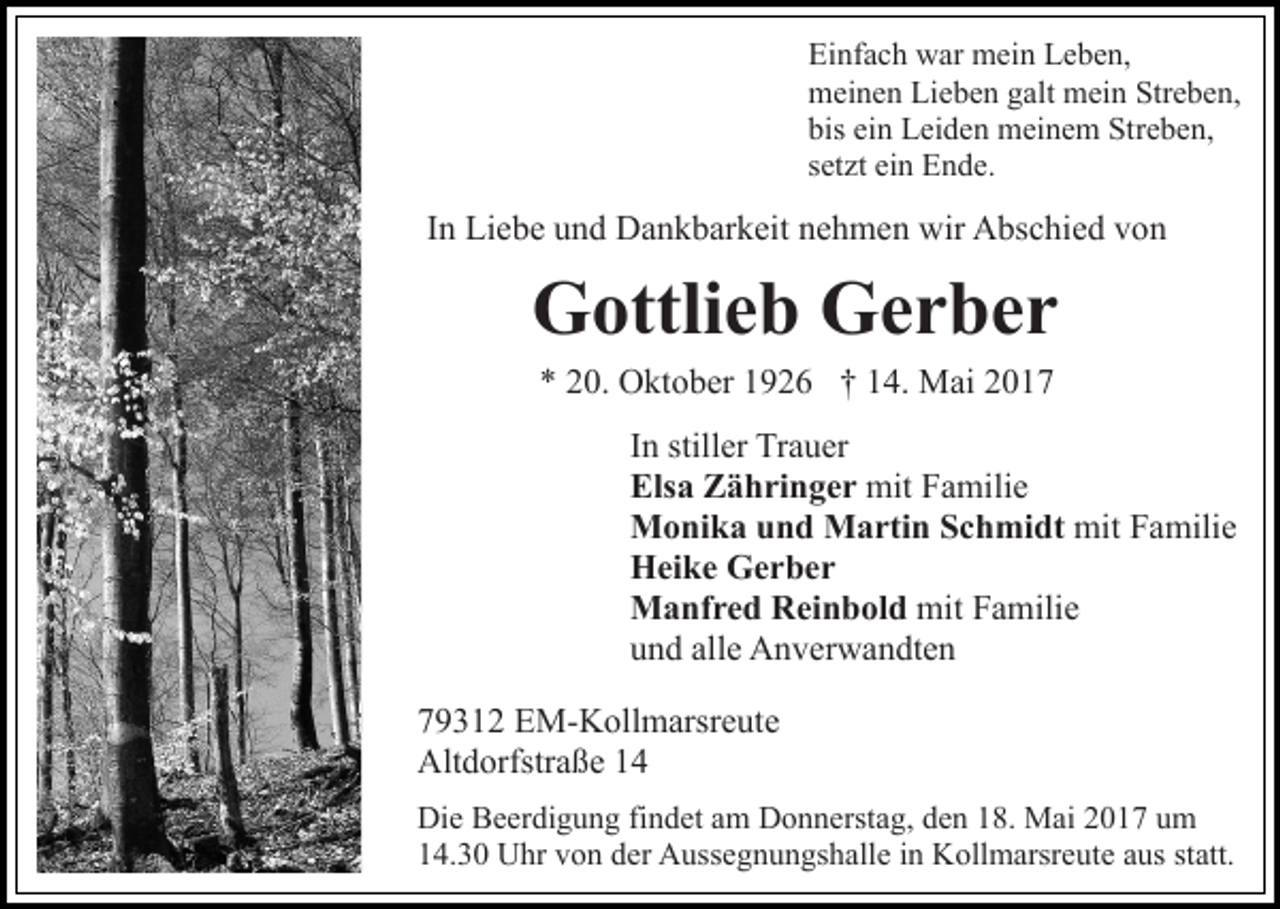 <p>Einfach war mein Leben,<br />meinen Lieben galt mein Streben,<br />bis ein Leiden meinem Streben,<br />setzt ein Ende.</p><p>In Liebe und Dankbarkeit nehmen wir Abschied von</p><p>Gottlieb Gerber<br />* 20. Oktober 1926 † 14. Mai 2017<br />In stiller Trauer<br />Elsa Zähringer mit Familie<br />Monika und Martin Schmidt mit Familie<br />Heike Gerber<br />Manfred Reinbold mit Familie<br />und alle Anverwandten<br />79312 EM-Kollmarsreute<br />Altdorfstraße 14<br />Die Beerdigung findet am Donnerstag, den 18. Mai 2017 um<br />14.30 Uhr von der Aussegnungshalle in Kollmarsreute aus statt.</p>