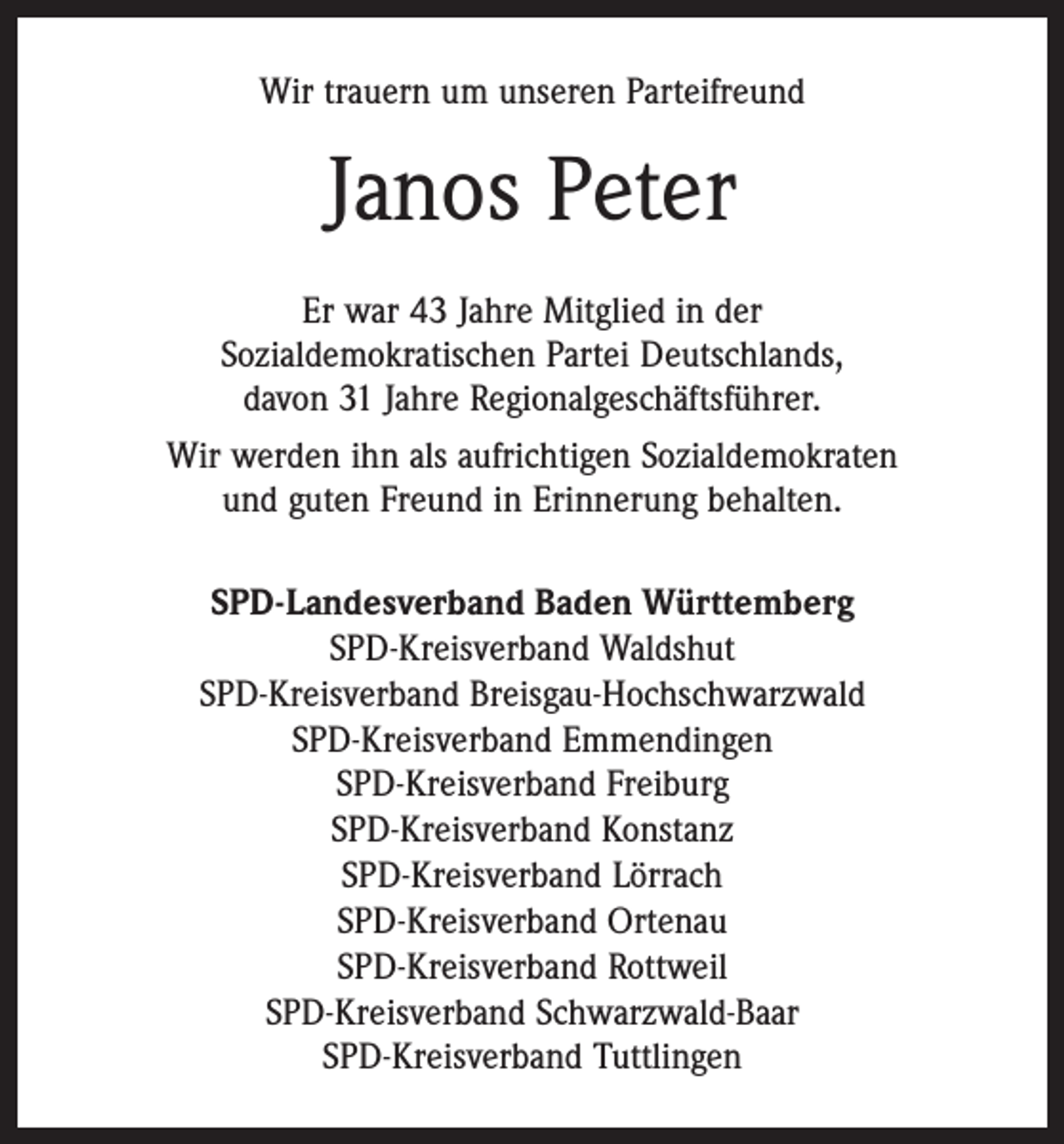 <p>Wir trauern um unseren Parteifreund</p><p>Janos Peter<br />Er war 43 Jahre Mitglied in der<br />Sozialdemokratischen Partei Deutschlands,<br />davon 31 Jahre Regionalgeschäftsführer.<br />Wir werden ihn als aufrichtigen Sozialdemokraten<br />und guten Freund in Erinnerung behalten.<br />SPD-Landesverband Baden Württemberg<br />SPD-Kreisverband Waldshut<br />SPD-Kreisverband Breisgau-Hochschwarzwald<br />SPD-Kreisverband Emmendingen<br />SPD-Kreisverband Freiburg<br />SPD-Kreisverband Konstanz<br />SPD-Kreisverband Lörrach<br />SPD-Kreisverband Ortenau<br />SPD-Kreisverband Rottweil<br />SPD-Kreisverband Schwarzwald-Baar<br />SPD-Kreisverband Tuttlingen</p>
