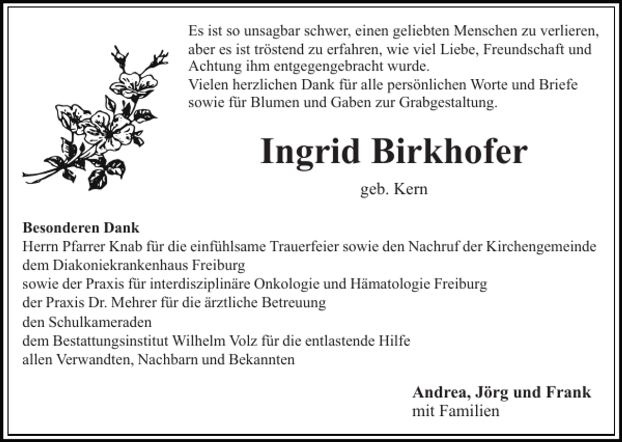 <p>Es ist so unsagbar schwer, einen geliebten Menschen zu verlieren,<br />aber es ist tröstend zu erfahren, wie viel Liebe, Freundschaft und<br />Achtung ihm entgegengebracht wurde.<br />Vielen herzlichen Dank für alle persönlichen Worte und Briefe<br />sowie für Blumen und Gaben zur Grabgestaltung.</p><p>Ingrid Birkhofer<br />geb. Kern<br />Besonderen Dank<br />Herrn Pfarrer Knab für die einfühlsame Trauerfeier sowie den Nachruf der Kirchengemeinde<br />dem Diakoniekrankenhaus Freiburg<br />sowie der Praxis für interdisziplinäre Onkologie und Hämatologie Freiburg<br />der Praxis Dr. Mehrer für die ärztliche Betreuung<br />den Schulkameraden<br />dem Bestattungsinstitut Wilhelm Volz für die entlastende Hilfe<br />allen Verwandten, Nachbarn und Bekannten</p><p>Andrea, Jörg und Frank<br />mit Familien</p>