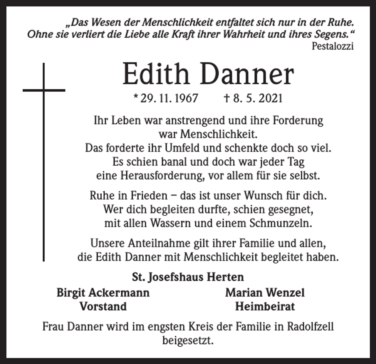<p>„Das Wesen der Menschlichkeit entfaltet sich nur in der Ruhe.<br />Ohne sie verliert die Liebe alle Kraft ihrer Wahrheit und ihres Segens.“</p><p>Pestalozzi</p><p>Edith Danner<br />* 29. 11. 1967 † 8. 5. 2021</p><p>Ihr Leben war anstrengend und ihre Forderung<br />war Menschlichkeit.<br />Das forderte ihr Umfeld und schenkte doch so viel.<br />Es schien banal und doch war jeder Tag<br />eine Herausforderung, vor allem für sie selbst.<br />Ruhe in Frieden – das ist unser Wunsch für dich.<br />Wer dich begleiten durfte, schien gesegnet,<br />mit allen Wassern und einem Schmunzeln.<br />Unsere Anteilnahme gilt ihrer Familie und allen,<br />die Edith Danner mit Menschlichkeit begleitet haben.</p><p>St. Josefshaus Herten<br />Birgit Ackermann<br />Marian Wenzel<br />Vorstand<br />Heimbeirat<br />Frau Danner wird im engsten Kreis der Familie in Radolfzell<br />beigesetzt.</p>