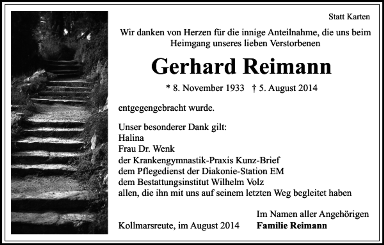 <p>Statt Karten</p><p>Wir danken von Herzen für die innige Anteilnahme, die uns beim<br />Heimgang unseres lieben Verstorbenen</p><p>Gerhard Reimann<br />* 8. November 1933 † 5. August 2014<br />entgegengebracht wurde.<br />Unser besonderer Dank gilt:<br />Halina<br />Frau Dr. Wenk<br />der Krankengymnastik-Praxis Kunz-Brief<br />dem Pflegedienst der Diakonie-Station EM<br />dem Bestattungsinstitut Wilhelm Volz<br />allen, die ihn mit uns auf seinem letzten Weg begleitet haben<br />Kollmarsreute, im August 2014</p><p>Im Namen aller Angehörigen<br />Familie Reimann</p>