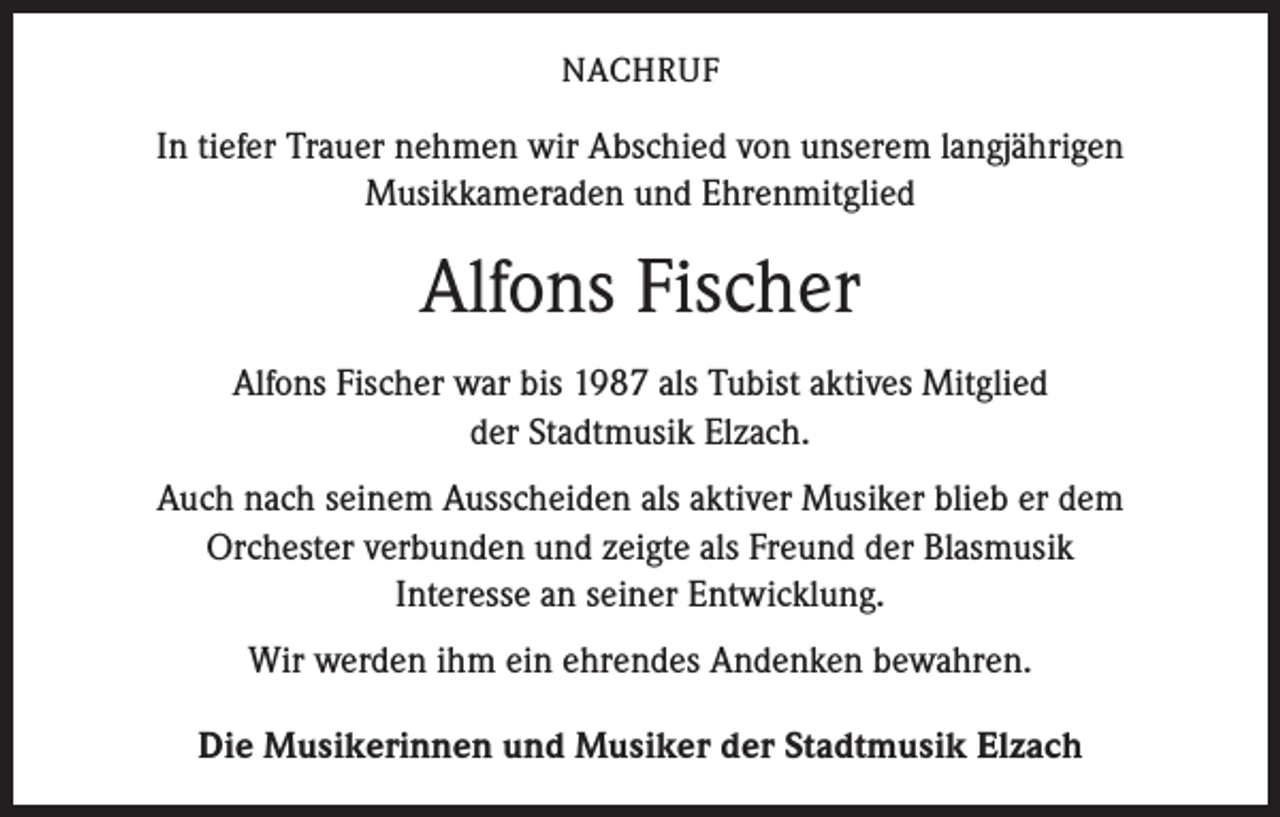 <p>NACHRUF</p><p>In tiefer Trauer nehmen wir Abschied von unserem langjährigen<br />Musikkameraden und Ehrenmitglied</p><p>Alfons Fischer<br />Alfons Fischer war bis 1987 als Tubist aktives Mitglied<br />der Stadtmusik Elzach.<br />Auch nach seinem Ausscheiden als aktiver Musiker blieb er dem<br />Orchester verbunden und zeigte als Freund der Blasmusik<br />Interesse an seiner Entwicklung.<br />Wir werden ihm ein ehrendes Andenken bewahren.<br />Die Musikerinnen und Musiker der Stadtmusik Elzach</p>