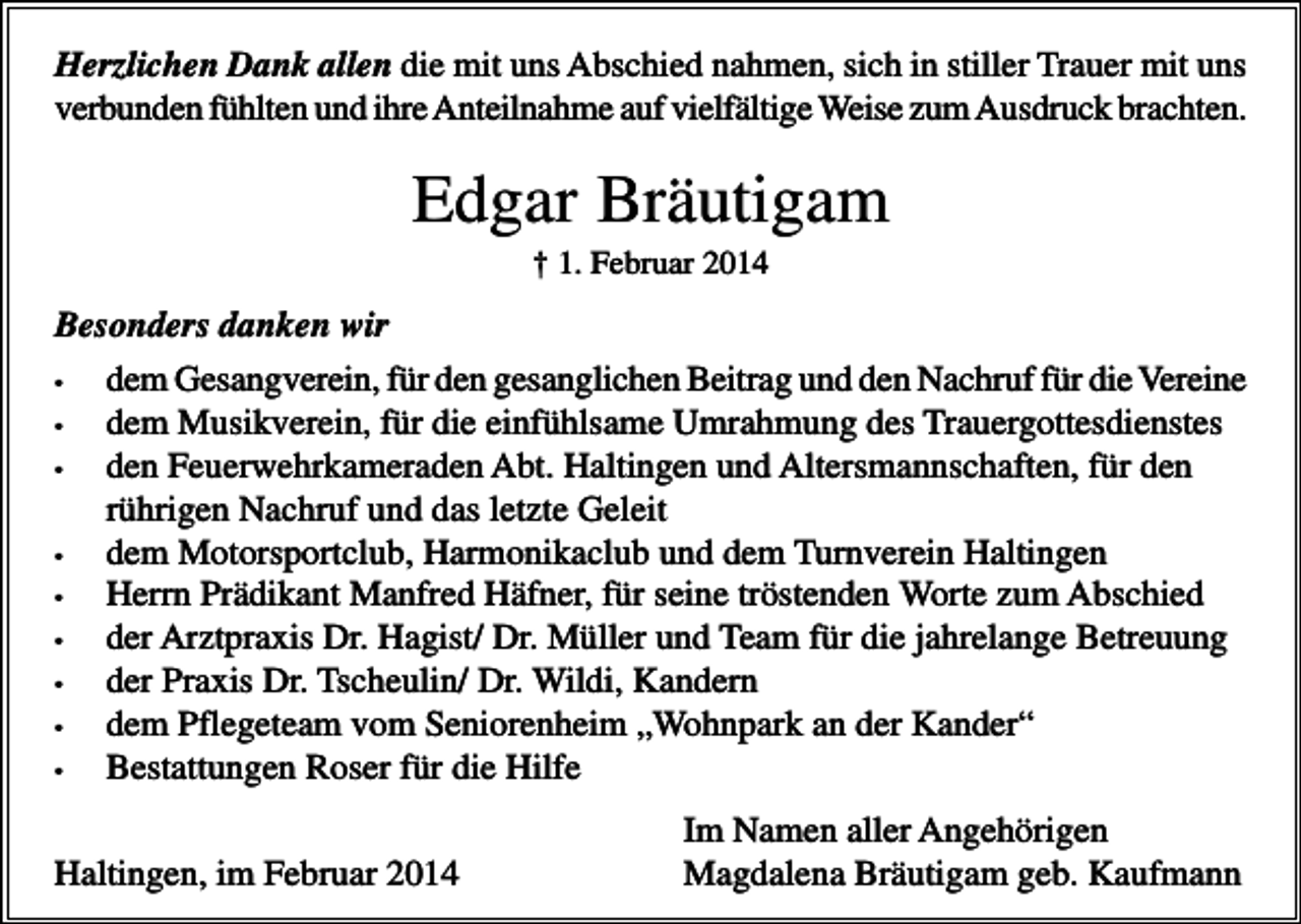 <p>Herzlichen Dank allen die mit uns Abschied nahmen, sich in stiller Trauer mit uns<br />verbunden fühlten und ihre Anteilnahme auf vielfältige Weise zum Ausdruck brachten.</p><p>Edgar Bräutigam<br />† 1. Februar 2014</p><p>Besonders danken wir<br />•<br />•<br />•</p><p>•<br />•<br />•<br />•<br />•<br />•</p><p>dem Gesangverein, für den gesanglichen Beitrag und den Nachruf für die Vereine<br />dem Musikverein, für die einfühlsame Umrahmung des Trauergottesdienstes<br />den Feuerwehrkameraden Abt. Haltingen und Altersmannschaften, für den<br />rührigen Nachruf und das letzte Geleit<br />dem Motorsportclub, Harmonikaclub und dem Turnverein Haltingen<br />Herrn Prädikant Manfred Häfner, für seine tröstenden Worte zum Abschied<br />der Arztpraxis Dr. Hagist/ Dr. Müller und Team für die jahrelange Betreuung<br />der Praxis Dr. Tscheulin/ Dr. Wildi, Kandern<br />dem Pflegeteam vom Seniorenheim „Wohnpark an der Kander“<br />Bestattungen Roser für die Hilfe</p><p>Haltingen, im Februar 2014</p><p>Im Namen aller Angehörigen<br />Magdalena Bräutigam geb. Kaufmann</p>