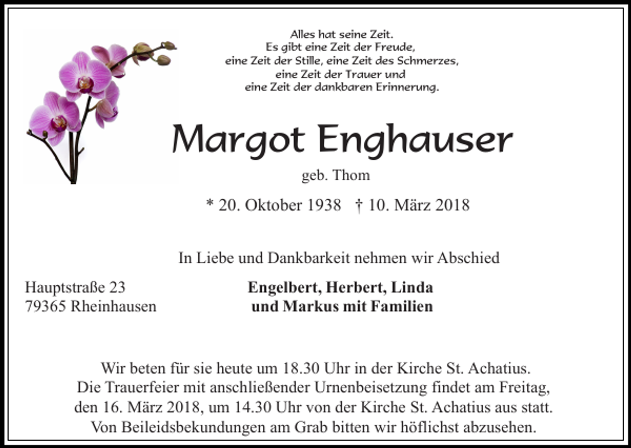 <p>Alles hat seine Zeit.<br />Es gibt eine Zeit der Freude,<br />eine Zeit der Stille, eine Zeit des Schmerzes,<br />eine Zeit der Trauer und<br />eine Zeit der dankbaren Erinnerung.</p><p>Margot Enghauser<br />geb. Thom</p><p>* 20. Oktober 1938 † 10. März 2018<br />In Liebe und Dankbarkeit nehmen wir Abschied<br />Hauptstraße 23<br />79365 Rheinhausen</p><p>Engelbert, Herbert, Linda<br />und Markus mit Familien</p><p>Wir beten für sie heute um 18.30 Uhr in der Kirche St. Achatius.<br />Die Trauerfeier mit anschließender Urnenbeisetzung findet am Freitag,<br />den 16. März 2018, um 14.30 Uhr von der Kirche St. Achatius aus statt.<br />Von Beileidsbekundungen am Grab bitten wir höflichst abzusehen.</p>
