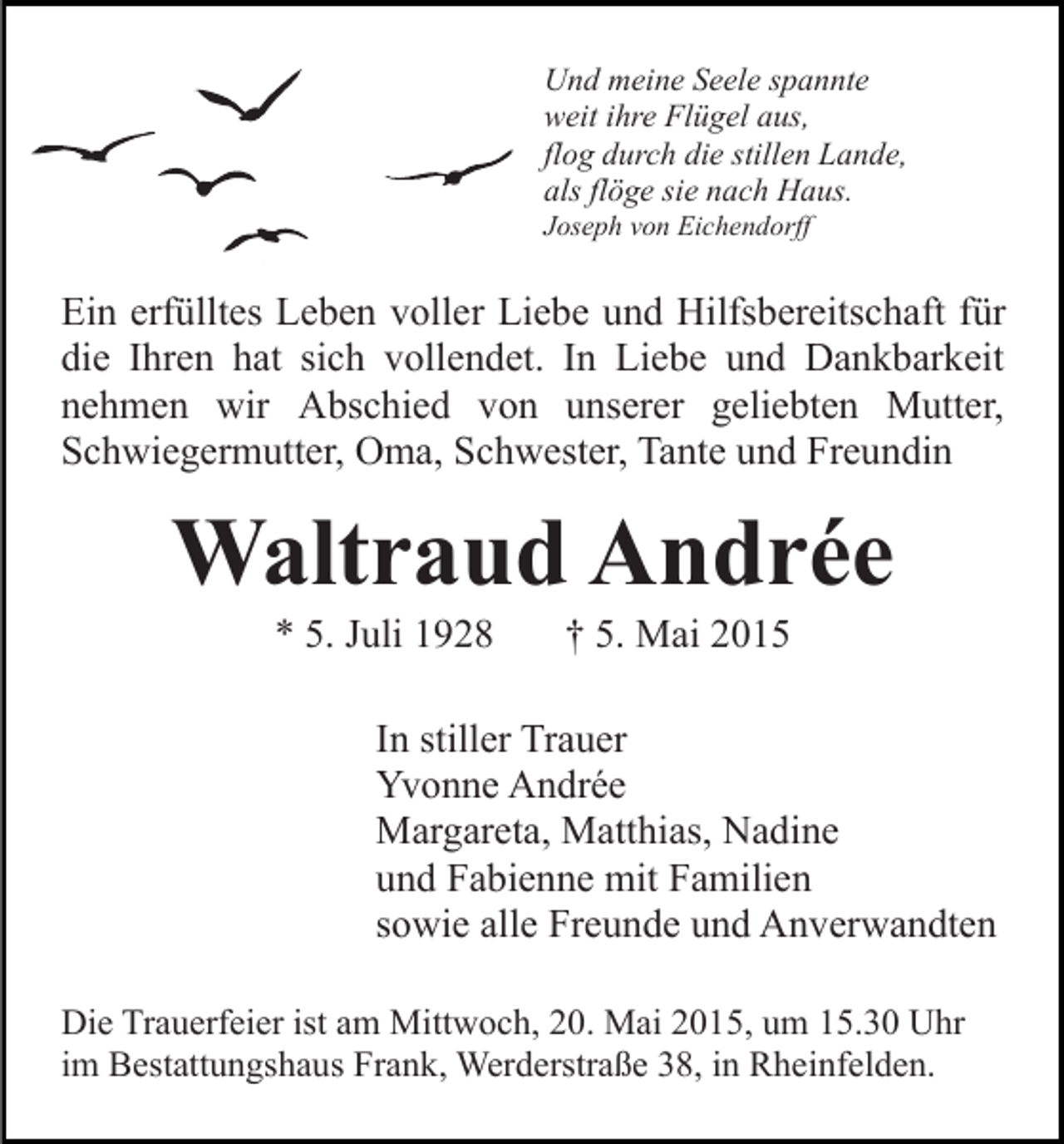 <p>Und meine Seele spannte<br />weit ihre Flügel aus,<br />flog durch die stillen Lande,<br />als flöge sie nach Haus.<br />Joseph von Eichendorff</p><p>Ein erfülltes Leben voller Liebe und Hilfsbereitschaft für<br />die Ihren hat sich vollendet. In Liebe und Dankbarkeit<br />nehmen wir Abschied von unserer geliebten Mutter,<br />Schwiegermutter, Oma, Schwester, Tante und Freundin</p><p>Waltraud Andrée<br />* 5. Juli 1928</p><p>† 5. Mai 2015</p><p>In stiller Trauer<br />Yvonne Andrée<br />Margareta, Matthias, Nadine<br />und Fabienne mit Familien<br />sowie alle Freunde und Anverwandten<br />Die Trauerfeier ist am Mittwoch, 20. Mai 2015, um 15.30 Uhr<br />im Bestattungshaus Frank, Werderstraße 38, in Rheinfelden.</p>