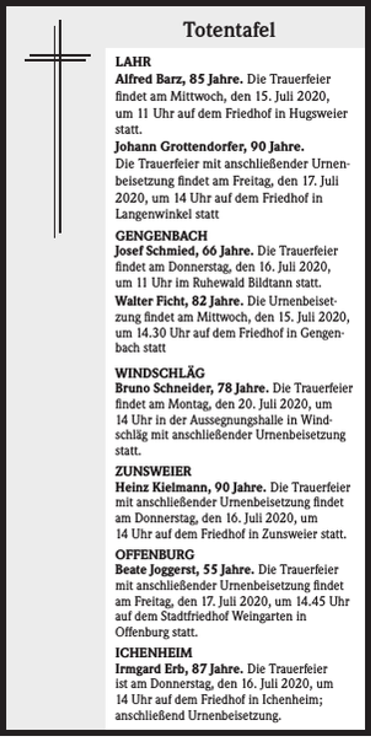 <p>Totentafel<br />LAHR<br />Alfred Barz, 85 Jahre. Die Trauerfeier<br />findet am Mittwoch, den 15. Juli 2020,<br />um 11 Uhr auf dem Friedhof in Hugsweier<br />statt.<br />Johann Grottendorfer, 90 Jahre.<br />Die Trauerfeier mit anschließender Urnen­<br />beisetzung findet am Freitag, den 17. Juli<br />2020, um 14 Uhr auf dem Friedhof in<br />Langenwinkel statt<br />GENGENBACH<br />Josef Schmied, 66 Jahre. Die Trauerfeier<br />findet am Donnerstag, den 16. Juli 2020,<br />um 11 Uhr im Ruhewald Bildtann statt.<br />Walter Ficht, 82 Jahre. Die Urnenbeiset­<br />zung findet am Mittwoch, den 15. Juli 2020,<br />um 14.30 Uhr auf dem Friedhof in Gengen­<br />bach statt<br />WINDSCHLÄG<br />Bruno Schneider, 78 Jahre. Die Trauerfeier<br />findet am Montag, den 20. Juli 2020, um<br />14 Uhr in der Aussegnungshalle in Wind­<br />schläg mit anschließender Urnen­beisetzung<br />statt.<br />ZUNSWEIER<br />Heinz Kielmann, 90 Jahre. Die Trauerfeier<br />mit anschließender Urnenbeisetzung findet<br />am Donnerstag, den 16. Juli 2020, um<br />14 Uhr auf dem Friedhof in Zunsweier statt.<br />OFFENBURG<br />Beate Joggerst, 55 Jahre. Die Trauerfeier<br />mit anschließender Urnenbeisetzung findet<br />am Freitag, den 17. Juli 2020, um 14.45 Uhr<br />auf dem Stadtfriedhof Weingarten in<br />­Offenburg statt.<br />ICHENHEIM<br />Irmgard Erb, 87 Jahre. Die Trauerfeier<br />ist am Donnerstag, den 16. Juli 2020, um<br />14 Uhr auf dem Friedhof in Ichenheim;<br />anschließend Urnenbeisetzung.</p>