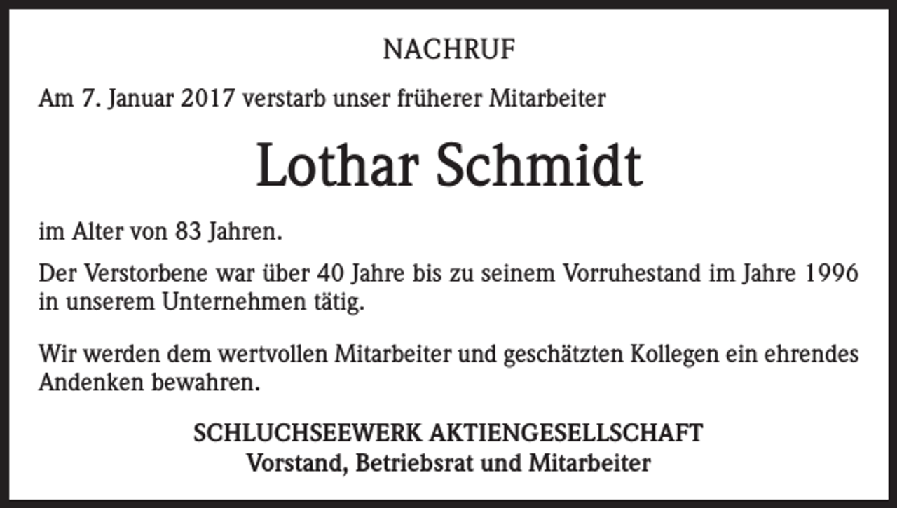 <p>NACHRUF<br />Am 7. Januar 2017 verstarb unser früherer Mitarbeiter</p><p>Lothar Schmidt<br />im Alter von 83 Jahren.<br />Der Verstorbene war über 40 Jahre bis zu seinem Vorruhestand im Jahre 1996<br />in unserem Unternehmen tätig.<br />Wir werden dem wertvollen Mitarbeiter und geschätzten Kollegen ein ehrendes<br />Andenken bewahren.<br />SCHLUCHSEEWERK AKTIENGESELLSCHAFT<br />Vorstand, Betriebsrat und Mitarbeiter</p>