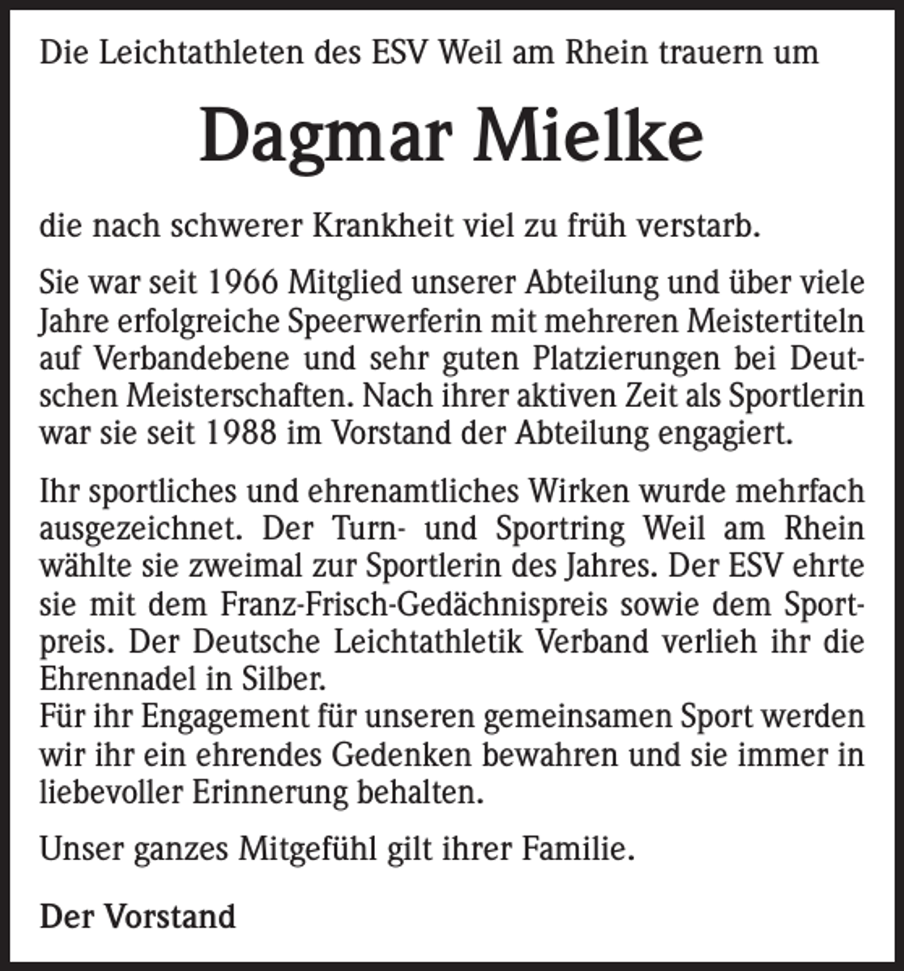 <p>Die Leichtathleten des ESV Weil am Rhein trauern um</p><p>Dagmar Mielke<br />die nach schwerer Krankheit viel zu früh verstarb.<br />Sie war seit 1966 Mitglied unserer Abteilung und über viele<br />Jahre erfolgreiche Speerwerferin mit mehreren Meistertiteln<br />auf Verbandebene und sehr guten Platzierungen bei Deutschen Meisterschaften. Nach ihrer aktiven Zeit als Sportlerin<br />war sie seit 1988 im Vorstand der Abteilung engagiert.<br />Ihr sportliches und ehrenamtliches Wirken wurde mehrfach<br />ausgezeichnet. Der Turn- und Sportring Weil am Rhein<br />wählte sie zweimal zur Sportlerin des Jahres. Der ESV ehrte<br />sie mit dem Franz-Frisch-Gedächnispreis sowie dem Sportpreis. Der Deutsche Leichtathletik Verband verlieh ihr die<br />Ehrennadel in Silber.<br />Für ihr Engagement für unseren gemeinsamen Sport werden<br />wir ihr ein ehrendes Gedenken bewahren und sie immer in<br />liebevoller Erinnerung behalten.<br />Unser ganzes Mitgefühl gilt ihrer Familie.<br />Der Vorstand</p>