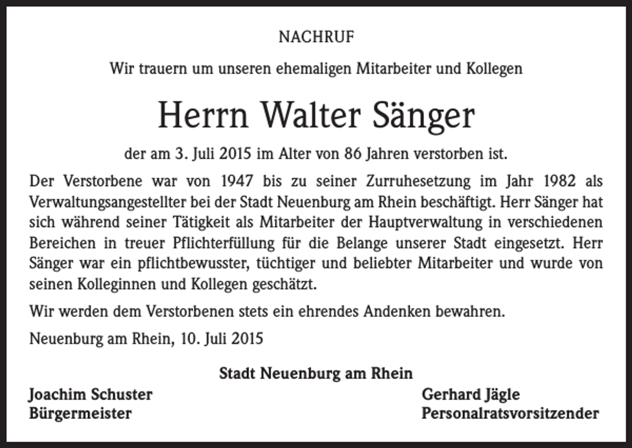 <p>NACHRUF<br />Wir trauern um unseren ehemaligen Mitarbeiter und Kollegen</p><p>Herrn Walter Sänger<br />der am 3. Juli 2015 im Alter von 86 Jahren verstorben ist.<br />Der Verstorbene war von 1947 bis zu seiner Zurruhesetzung im Jahr 1982 als<br />­Verwaltungsangestellter bei der Stadt Neuenburg am Rhein beschäftigt. Herr Sänger hat<br />sich während seiner Tätigkeit als Mitarbeiter der Hauptverwaltung in verschiedenen<br />Bereichen in treuer Pflichterfüllung für die Belange unserer Stadt eingesetzt. Herr<br />­Sänger war ein pflichtbewusster, tüchtiger und beliebter Mitarbeiter und wurde von<br />seinen Kolleginnen und Kollegen geschätzt.<br />Wir werden dem Verstorbenen stets ein ehrendes Andenken bewahren.<br />Neuenburg am Rhein, 10. Juli 2015<br />Joachim Schuster<br />Bürgermeister</p><p>Stadt Neuenburg am Rhein</p><p>Gerhard Jägle<br />Personalratsvorsitzender</p>