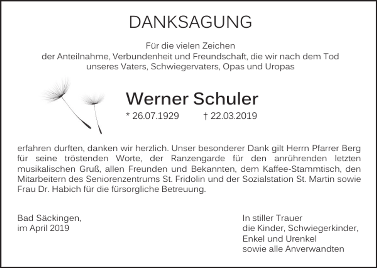 <p>DANKSAGUNG<br />Für die vielen Zeichen<br />der Anteilnahme, Verbundenheit und Freundschaft, die wir nach dem Tod<br />unseres Vaters, Schwiegervaters, Opas und Uropas</p><p>Werner Schuler<br />* 26.07.1929</p><p>† 22.03.2019</p><p>erfahren durften, danken wir herzlich. Unser besonderer Dank gilt Herrn Pfarrer Berg<br />für seine tröstenden Worte, der Ranzengarde für den anrührenden letzten<br />musikalischen Gruß, allen Freunden und Bekannten, dem Kaffee-Stammtisch, den<br />Mitarbeitern des Seniorenzentrums St. Fridolin und der Sozialstation St. Martin sowie<br />Frau Dr. Habich für die fürsorgliche Betreuung.<br />Bad Säckingen,<br />im April 2019</p><p>In stiller Trauer<br />die Kinder, Schwiegerkinder,<br />Enkel und Urenkel<br />sowie alle Anverwandten</p>