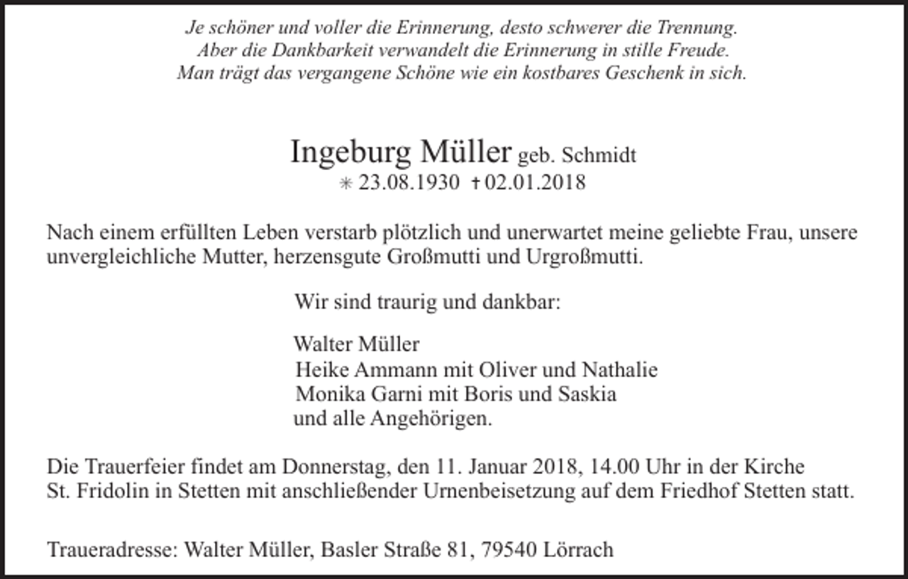 <p>Je schöner und voller die Erinnerung, desto schwerer die Trennung.<br />Aber die Dankbarkeit verwandelt die Erinnerung in stille Freude.<br />Man trägt das vergangene Schöne wie ein kostbares Geschenk in sich.</p><p>Ingeburg Müller geb. Schmidt<br />✳</p><p>23.08.1930</p><p>✝ 02.01.2018</p><p>Nach einem erfüllten Leben verstarb plötzlich und unerwartet meine geliebte Frau, unsere<br />unvergleichliche Mutter, herzensgute Großmutti und Urgroßmutti.<br />Wir sind traurig und dankbar:<br />Walter Müller<br />Heike Ammann mit Oliver und Nathalie<br />Monika Garni mit Boris und Saskia<br />und alle Angehörigen.<br />Die Trauerfeier findet am Donnerstag, den 11. Januar 2018, 14.00 Uhr in der Kirche<br />St. Fridolin in Stetten mit anschließender Urnenbeisetzung auf dem Friedhof Stetten statt.<br />Traueradresse: Walter Müller, Basler Straße 81, 79540 Lörrach</p>