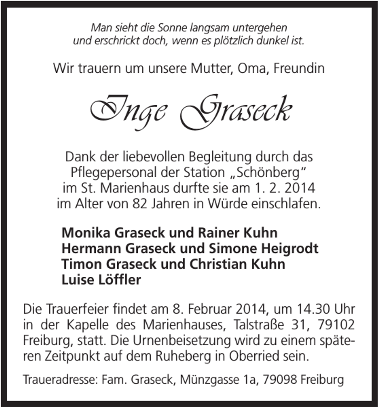 <p>Man sieht die Sonne langsam untergehen<br />und erschrickt doch, wenn es plötzlich dunkel ist.</p><p>Wir trauern um unsere Mutter, Oma, Freundin</p><p>Inge Graseck<br />Dank der liebevollen Begleitung durch das<br />Pflegepersonal der Station „Schönberg“<br />im St. Marienhaus durfte sie am 1. 2. 2014<br />im Alter von 82 Jahren in Würde einschlafen.<br />Monika Graseck und Rainer Kuhn<br />Hermann Graseck und Simone Heigrodt<br />Timon Graseck und Christian Kuhn<br />Luise Löffler<br />Die Trauerfeier findet am 8. Februar 2014, um 14.30 Uhr<br />in der Kapelle des Marienhauses, Talstraße 31, 79102<br />Freiburg, statt. Die Urnenbeisetzung wird zu einem späteren Zeitpunkt auf dem Ruheberg in Oberried sein.<br />Traueradresse: Fam. Graseck, Münzgasse 1a, 79098 Freiburg</p>