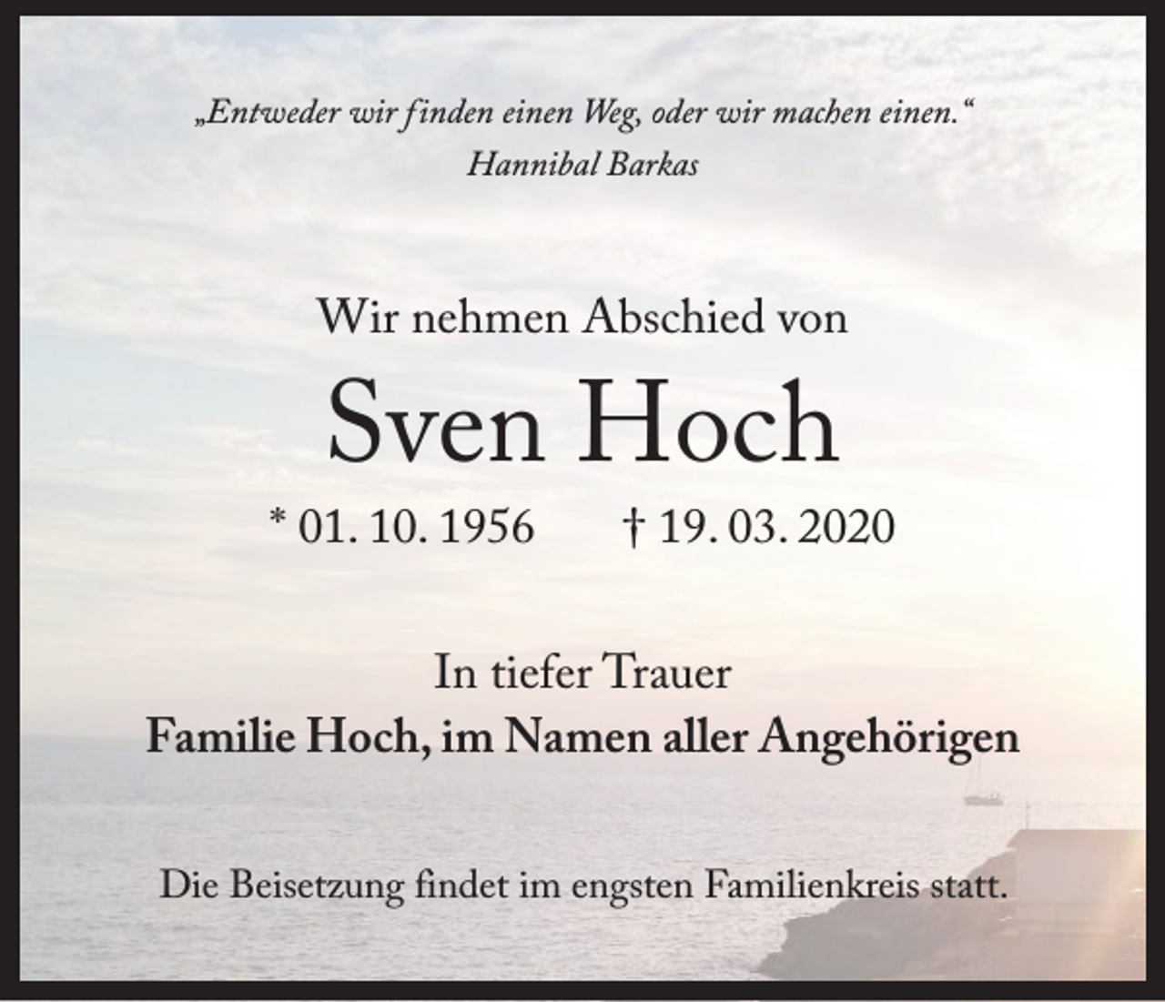 <p>„Entweder wir finden einen Weg, oder wir machen einen.“<br />Hannibal Barkas</p><p>Wir nehmen Abschied von</p><p>Sven Hoch</p><p>* 01. 10. 1956</p><p>† 19. 03. 2020</p><p>In tiefer Trauer<br />Familie Hoch, im Namen aller Angehörigen<br />Die Beisetzung findet im engsten Familienkreis statt.</p>