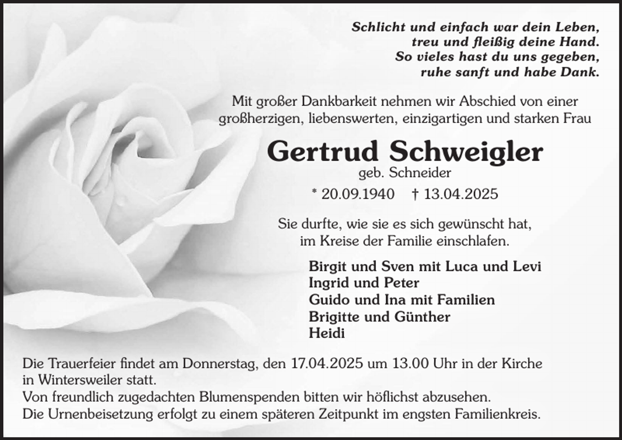<p>Schlicht und einfach war dein Leben,<br />treu und fleißig deine Hand.<br />So vieles hast du uns gegeben,<br />ruhe sanft und habe Dank.</p><p>Mit großer Dankbarkeit nehmen wir Abschied von einer<br />großherzigen, liebenswerten, einzigartigen und starken Frau</p><p>Gertrud Schweigler<br />geb. Schneider</p><p>* 20.09.1940</p><p>† 13.04.2025</p><p>Sie durfte, wie sie es sich gewünscht hat,<br />im Kreise der Familie einschlafen.<br />Birgit und Sven mit Luca und Levi<br />Ingrid und Peter<br />Guido und Ina mit Familien<br />Brigitte und Günther<br />Heidi<br />Die Trauerfeier findet am Donnerstag, den 17.04.2025 um 13.00 Uhr in der Kirche<br />in Wintersweiler statt.<br />Von freundlich zugedachten Blumenspenden bitten wir höflichst abzusehen.<br />Die Urnenbeisetzung erfolgt zu einem späteren Zeitpunkt im engsten Familienkreis.</p>