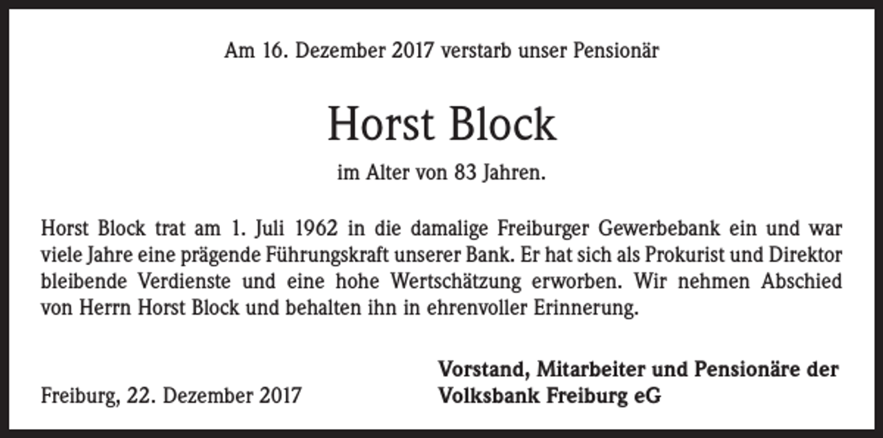 <p>Am 16. Dezember 2017 verstarb unser Pensionär</p><p>Horst Block<br />im Alter von 83 Jahren.<br />Horst Block trat am 1. Juli 1962 in die damalige Freiburger Gewerbebank ein und war<br />viele Jahre eine prägende Führungskraft unserer Bank. Er hat sich als Prokurist und Direktor<br />bleibende Verdienste und eine hohe Wertschätzung erworben. Wir nehmen Abschied<br />von Herrn Horst Block und behalten ihn in ehrenvoller Erinnerung.</p><p>Freiburg, 22. Dezember 2017</p><p>Vorstand, Mitarbeiter und Pensionäre der<br />Volksbank Freiburg eG</p>