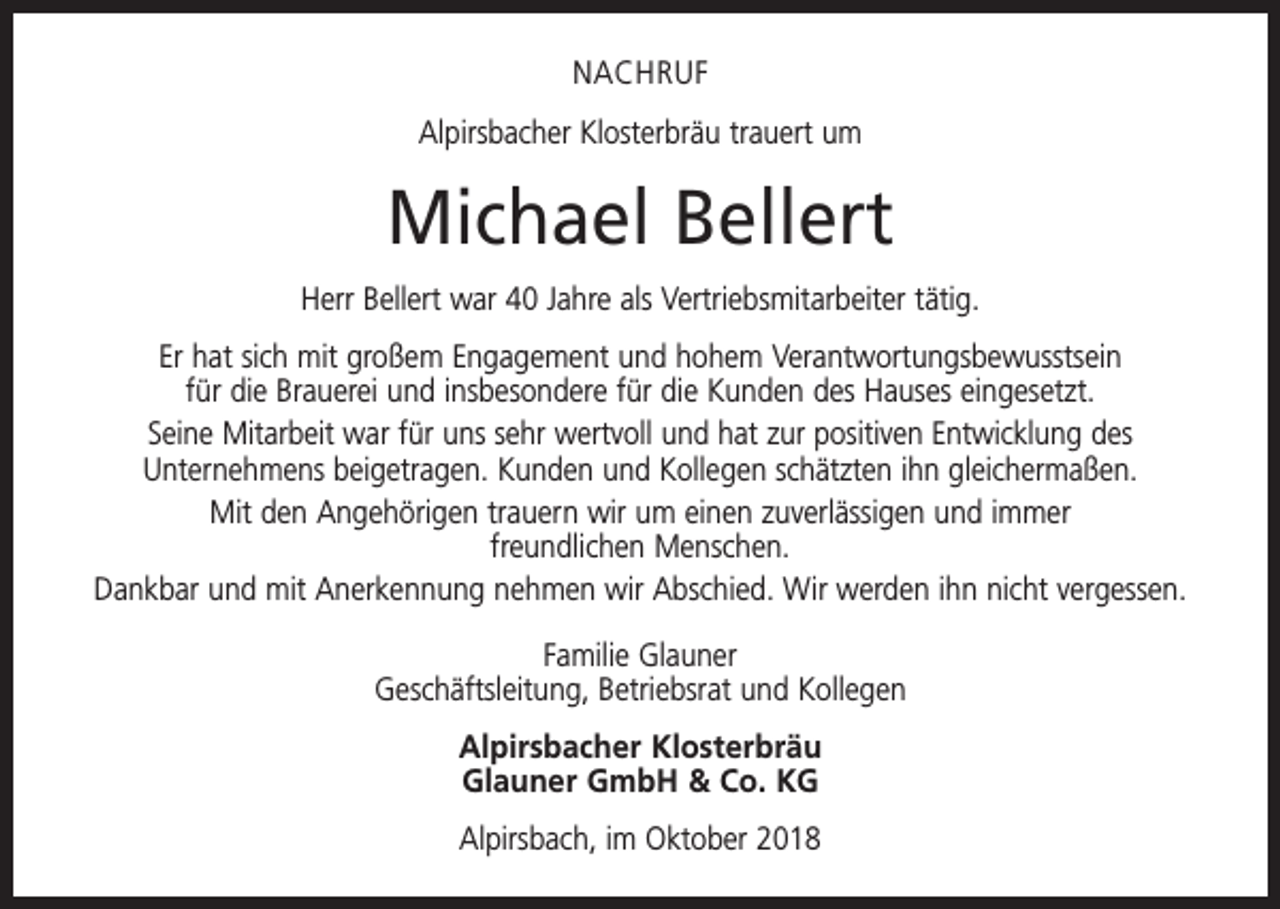 <p>NACHRUF<br />Alpirsbacher Klosterbräu trauert um</p><p>Michael Bellert<br />Herr Bellert war 40 Jahre als Vertriebsmitarbeiter tätig.<br />Er hat sich mit großem Engagement und hohem Verantwortungsbewusstsein<br />für die Brauerei und insbesondere für die Kunden des Hauses eingesetzt.<br />Seine Mitarbeit war für uns sehr wertvoll und hat zur positiven Entwicklung des<br />Unternehmens beigetragen. Kunden und Kollegen schätzten ihn gleichermaßen.<br />Mit den Angehörigen trauern wir um einen zuverlässigen und immer<br />freundlichen Menschen.<br />Dankbar und mit Anerkennung nehmen wir Abschied. Wir werden ihn nicht vergessen.<br />Familie Glauner<br />Geschäftsleitung, Betriebsrat und Kollegen<br />Alpirsbacher Klosterbräu<br />Glauner GmbH &amp; Co. KG<br />Alpirsbach, im Oktober 2018</p>
