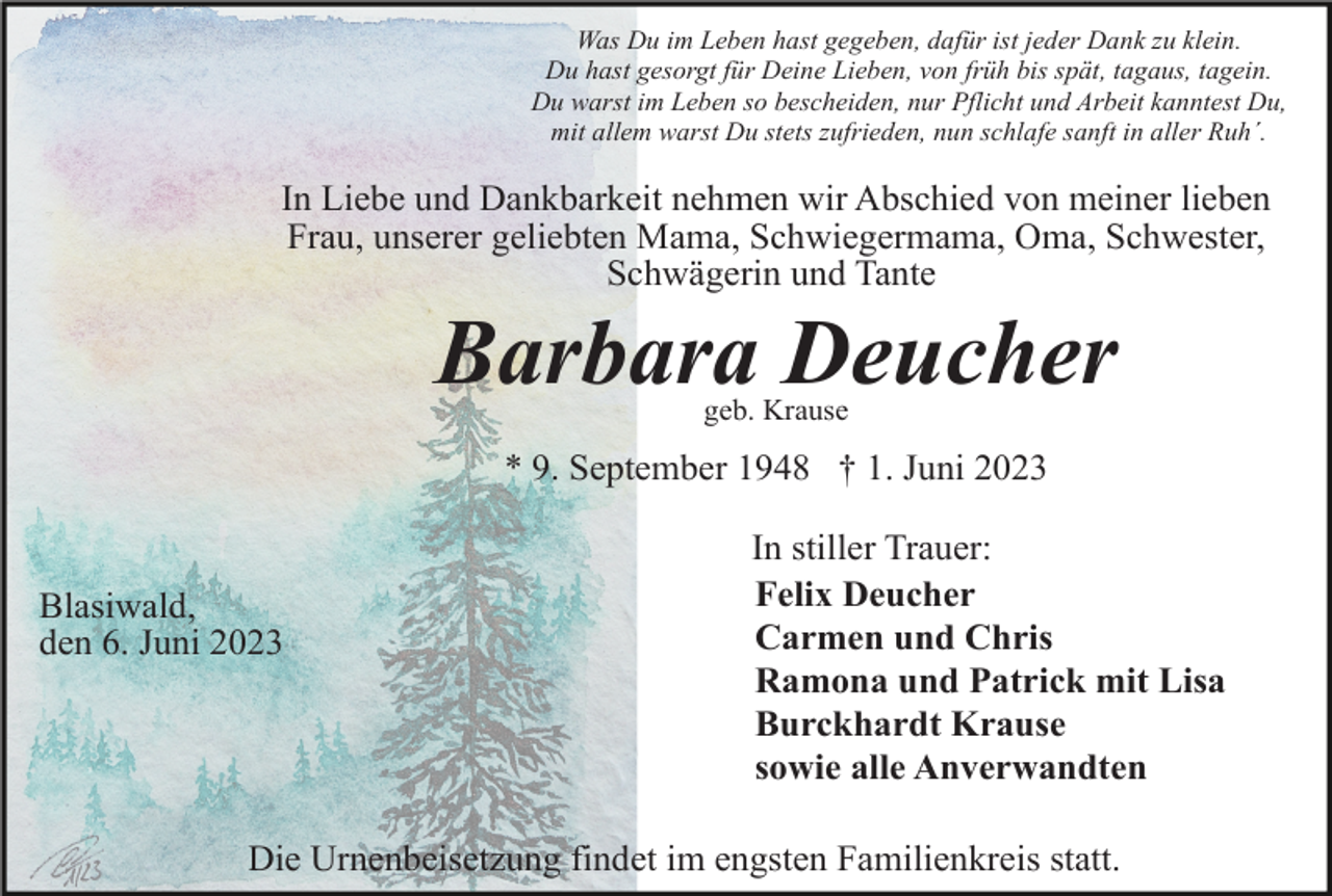 <p>Was Du im Leben hast gegeben, dafür ist jeder Dank zu klein.<br />Du hast gesorgt für Deine Lieben, von früh bis spät, tagaus, tagein.<br />Du warst im Leben so bescheiden, nur Pflicht und Arbeit kanntest Du,<br />mit allem warst Du stets zufrieden, nun schlafe sanft in aller Ruh´.</p><p>In Liebe und Dankbarkeit nehmen wir Abschied von meiner lieben<br />Frau, unserer geliebten Mama, Schwiegermama, Oma, Schwester,<br />Schwägerin und Tante</p><p>Barbara Deucher<br />geb. Krause</p><p>* 9. September 1948 † 1. Juni 2023</p><p>Blasiwald,<br />den 6. Juni 2023</p><p>In stiller Trauer:<br />Felix Deucher<br />Carmen und Chris<br />Ramona und Patrick mit Lisa<br />Burckhardt Krause<br />sowie alle Anverwandten</p><p>Die Urnenbeisetzung findet im engsten Familienkreis statt.</p>