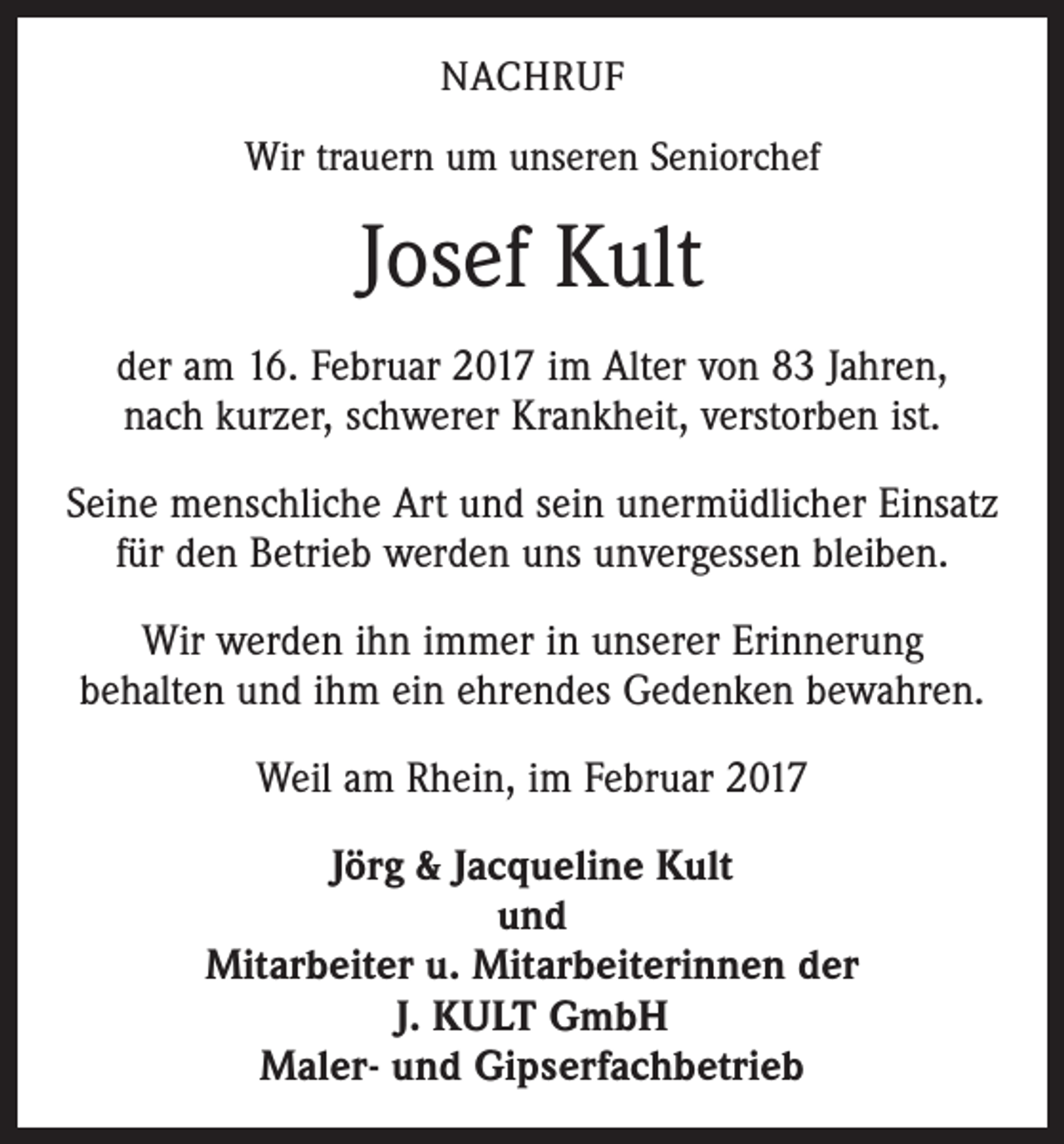 <p>NACHRUF<br />Wir trauern um unseren Seniorchef</p><p>Josef Kult<br />der am 16. Februar 2017 im Alter von 83 Jahren,<br />nach kurzer, schwerer Krankheit, verstorben ist.<br />Seine menschliche Art und sein unermüdlicher Einsatz<br />für den Betrieb werden uns unvergessen bleiben.<br />Wir werden ihn immer in unserer Erinnerung<br />behalten und ihm ein ehrendes Gedenken bewahren.<br />Weil am Rhein, im Februar 2017<br />Jörg &amp; Jacqueline Kult<br />und<br />Mitarbeiter u. Mitarbeiterinnen der<br />J. KULT GmbH<br />Maler- und Gipserfachbetrieb</p>
