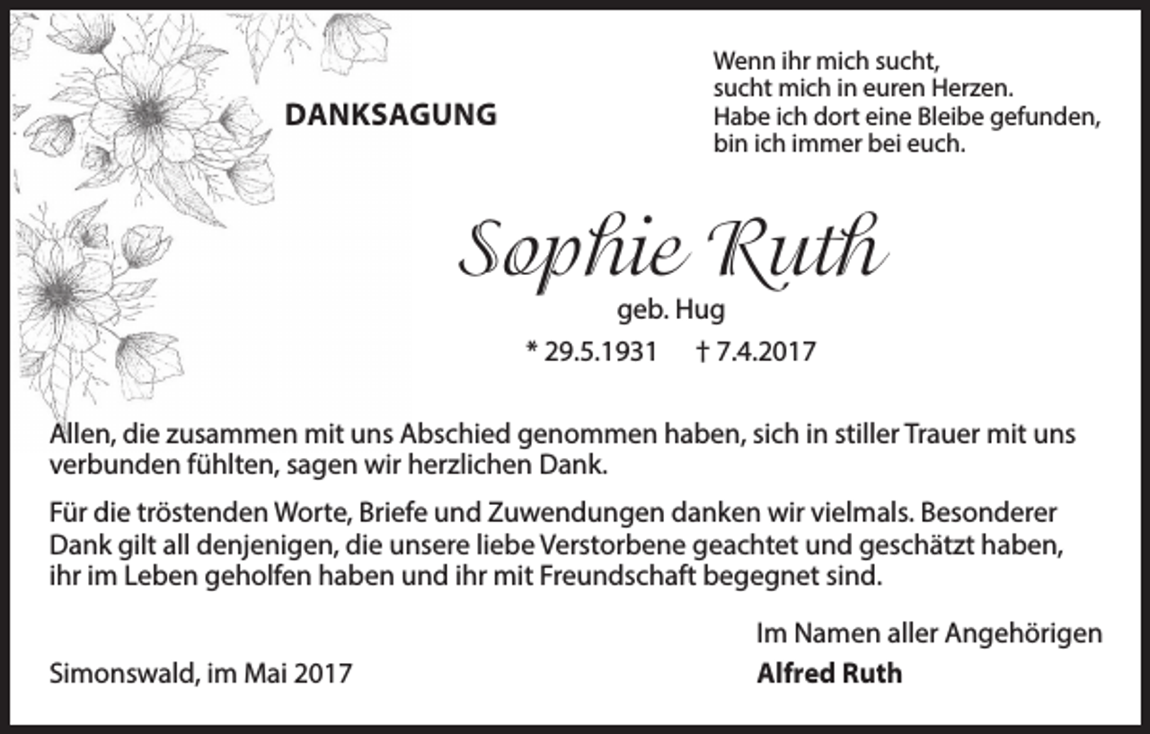 <p>DANKSAGUNG</p><p>Wenn ihr mich sucht,<br />sucht mich in euren Herzen.<br />Habe ich dort eine Bleibe gefunden,<br />bin ich immer bei euch.</p><p>Sophie Ruth<br />geb. Hug<br />* 29.5.1931 † 7.4.2017</p><p>Allen, die zusammen mit uns Abschied genommen haben, sich in stiller Trauer mit uns<br />verbunden fühlten, sagen wir herzlichen Dank.<br />Für die tröstenden Worte, Briefe und Zuwendungen danken wir vielmals. Besonderer<br />Dank gilt all denjenigen, die unsere liebe Verstorbene geachtet und geschätzt haben,<br />ihr im Leben geholfen haben und ihr mit Freundschaft begegnet sind.<br />Simonswald, im Mai 2017</p><p>Im Namen aller Angehörigen<br />Alfred Ruth</p>