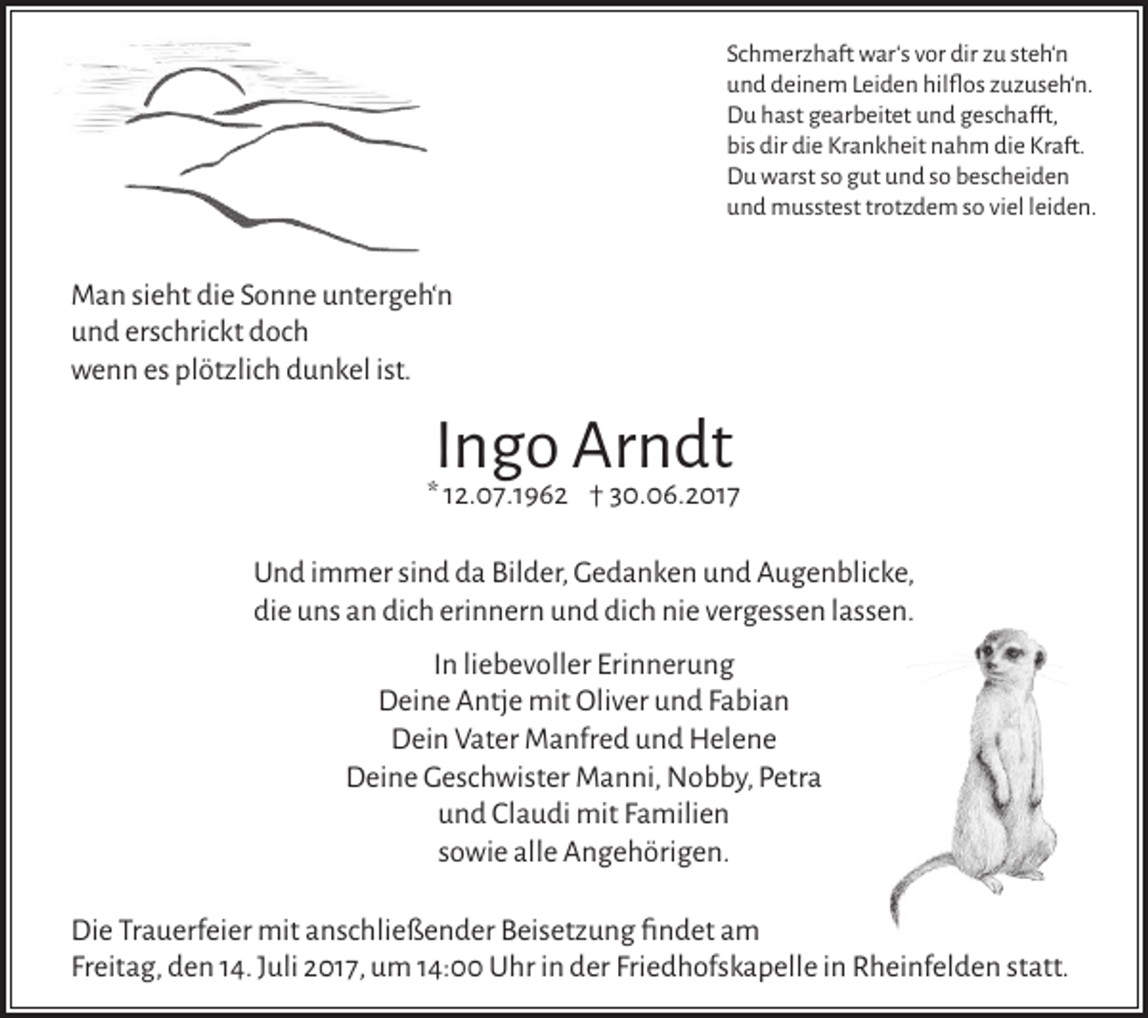 <p>Schmerzhaft war‘s vor dir zu steh‘n<br />und deinem Leiden hilflos zuzuseh‘n.<br />Du hast gearbeitet und geschafft,<br />bis dir die Krankheit nahm die Kraft.<br />Du warst so gut und so bescheiden<br />und musstest trotzdem so viel leiden.</p><p>Man sieht die Sonne untergeh‘n<br />und erschrickt doch<br />wenn es plötzlich dunkel ist.</p><p>Ingo Arndt</p><p>* 12.07.1962 † 30.06.2017<br />Und immer sind da Bilder, Gedanken und Augenblicke,<br />die uns an dich erinnern und dich nie vergessen lassen.<br />In liebevoller Erinnerung<br />Deine Antje mit Oliver und Fabian<br />Dein Vater Manfred und Helene<br />Deine Geschwister Manni, Nobby, Petra<br />und Claudi mit Familien<br />sowie alle Angehörigen.<br />Die Trauerfeier mit anschließender Beisetzung findet am<br />Freitag, den 14. Juli 2017, um 14:00 Uhr in der Friedhofskapelle in Rheinfelden statt.</p>