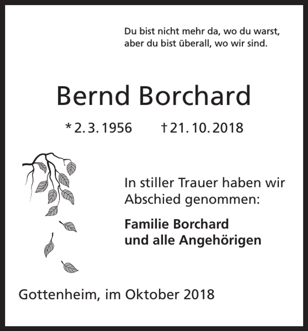 <p>Du bist nicht mehr da, wo du warst,<br />aber du bist überall, wo wir sind.</p><p>Bernd Borchard<br />* 2. 3. 1956 † 21. 10. 2018</p><p>In stiller Trauer haben wir<br />Abschied genommen:<br />Familie Borchard<br />und alle Angehörigen</p><p>Gottenheim, im Oktober 2018</p>