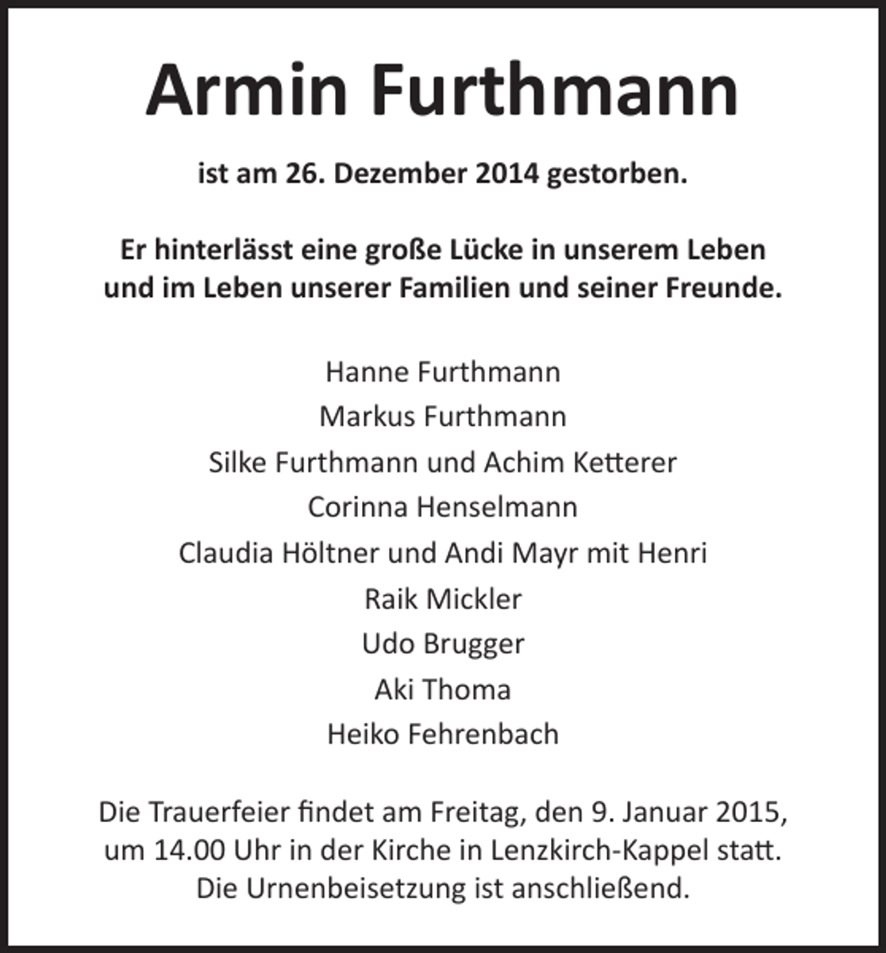 <p>Armin Furthmann<br />ist am 26. Dezember 2014 gestorben.<br />Er hinterlässt eine große Lücke in unserem Leben<br />und im Leben unserer Familien und seiner Freunde.<br />Hanne Furthmann<br />Markus Furthmann<br />Silke Furthmann und Achim Ketterer<br />Corinna Henselmann<br />Claudia Höltner und Andi Mayr mit Henri<br />Raik Mickler<br />Udo Brugger<br />Aki Thoma<br />Heiko Fehrenbach<br />Die Trauerfeier findet am Freitag, den 9. Januar 2015,<br />um 14.00 Uhr in der Kirche in Lenzkirch-Kappel statt.<br />Die Urnenbeisetzung ist anschließend.</p>
