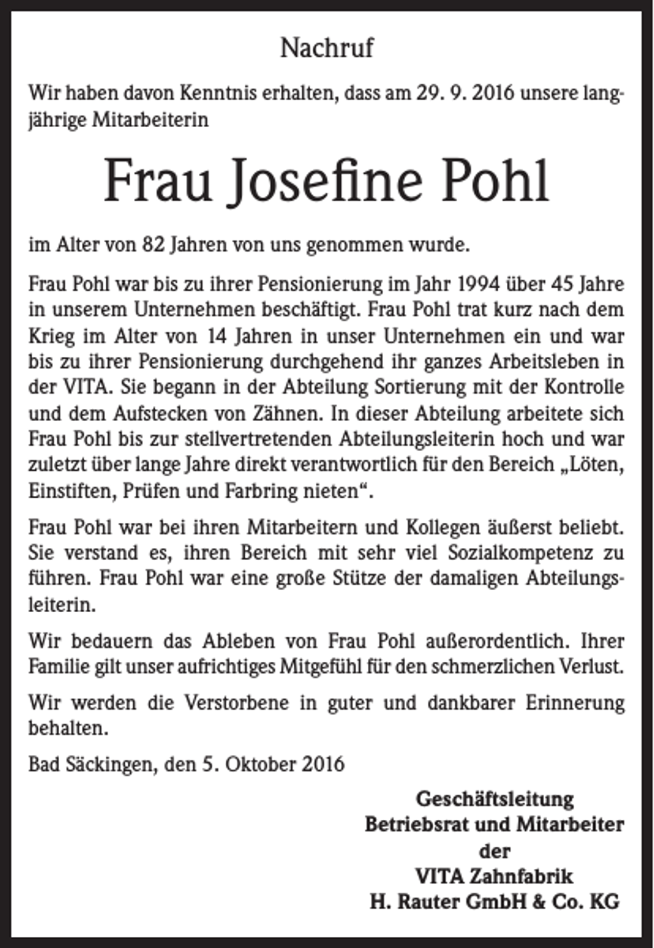 <p>Nachruf<br />Wir haben davon Kenntnis erhalten, dass am 29. 9. 2016 unsere langjährige Mitarbeiterin</p><p>Frau Josefine Pohl<br />im Alter von 82 Jahren von uns genommen wurde.<br />Frau Pohl war bis zu ihrer Pensionierung im Jahr 1994 über 45 Jahre<br />in unserem Unternehmen beschäftigt. Frau Pohl trat kurz nach dem<br />Krieg im Alter von 14 Jahren in unser Unternehmen ein und war<br />bis zu ihrer Pensionierung durchgehend ihr ganzes Arbeitsleben in<br />der VITA. Sie begann in der Abteilung Sortierung mit der Kontrolle<br />und dem Aufstecken von Zähnen. In dieser Abteilung arbeitete sich<br />Frau Pohl bis zur stellvertretenden Abteilungsleiterin hoch und war<br />zuletzt über lange Jahre direkt verantwortlich für den Bereich „Löten,<br />Einstiften, Prüfen und Farbring nieten“.<br />Frau Pohl war bei ihren Mitarbeitern und Kollegen äußerst beliebt.<br />Sie verstand es, ihren Bereich mit sehr viel Sozialkompetenz zu<br />führen. Frau Pohl war eine große Stütze der damaligen Abteilungsleiterin.<br />Wir bedauern das Ableben von Frau Pohl außerordentlich. Ihrer<br />Familie gilt unser aufrichtiges Mitgefühl für den schmerzlichen Verlust.<br />Wir werden die Verstorbene in guter und dankbarer Erinnerung<br />behalten.<br />Bad Säckingen, den 5. Oktober 2016<br />Geschäftsleitung<br />Betriebsrat und Mitarbeiter<br />der<br />VITA Zahnfabrik<br />H. Rauter GmbH &amp; Co. KG</p>