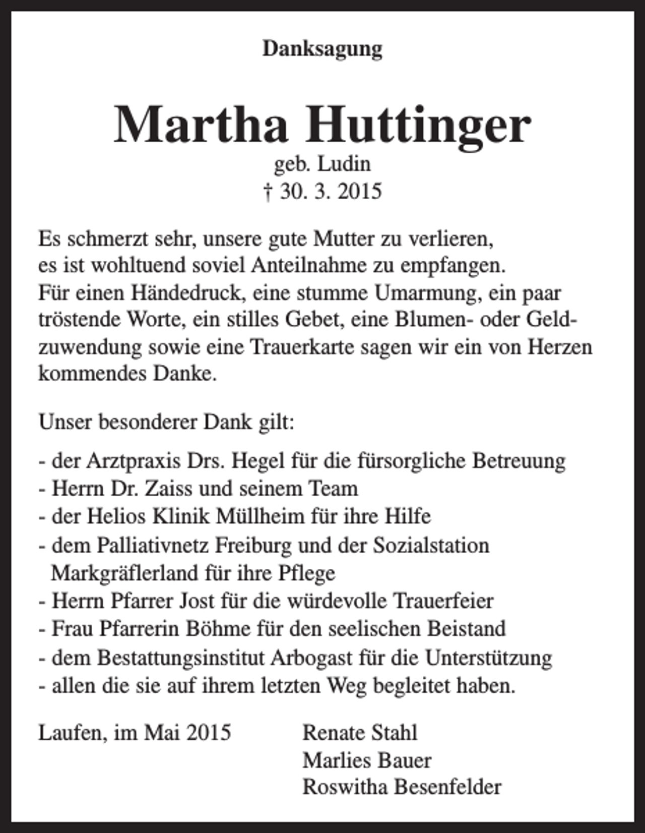 <p>Danksagung</p><p>Martha Huttinger<br />geb. Ludin<br />† 30. 3. 2015</p><p>Es schmerzt sehr, unsere gute Mutter zu verlieren,<br />es ist wohltuend soviel Anteilnahme zu empfangen.<br />Für einen Händedruck, eine stumme Umarmung, ein paar<br />tröstende Worte, ein stilles Gebet, eine Blumen- oder Geldzuwendung sowie eine Trauerkarte sagen wir ein von Herzen<br />kommendes Danke.<br />Unser besonderer Dank gilt:<br />- der Arztpraxis Drs. Hegel für die fürsorgliche Betreuung<br />- Herrn Dr. Zaiss und seinem Team<br />- der Helios Klinik Müllheim für ihre Hilfe<br />- dem Palliativnetz Freiburg und der Sozialstation<br />Markgräflerland für ihre Pflege<br />- Herrn Pfarrer Jost für die würdevolle Trauerfeier<br />- Frau Pfarrerin Böhme für den seelischen Beistand<br />- dem Bestattungsinstitut Arbogast für die Unterstützung<br />- allen die sie auf ihrem letzten Weg begleitet haben.<br />Laufen, im Mai 2015<br />Renate Stahl<br />Marlies Bauer<br />Roswitha Besenfelder</p>