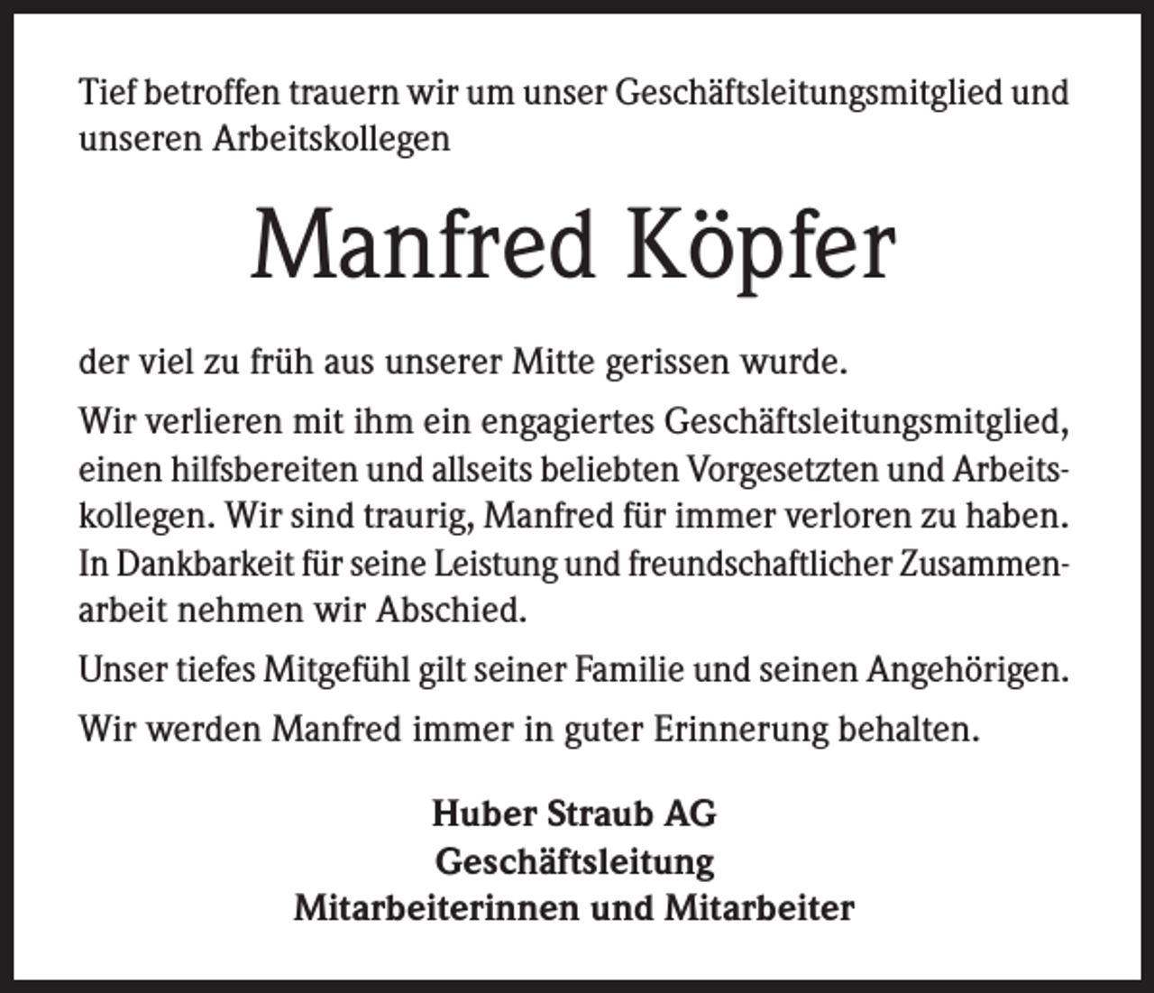 <p>Tief betroffen trauern wir um unser Geschäftsleitungsmitglied und<br />unseren Arbeitskollegen</p><p>Manfred Köpfer<br />der viel zu früh aus unserer Mitte gerissen wurde.<br />Wir verlieren mit ihm ein engagiertes Geschäftsleitungsmitglied,<br />einen hilfsbereiten und allseits beliebten Vorgesetzten und Arbeitskollegen. Wir sind traurig, Manfred für immer verloren zu haben.<br />In Dankbarkeit für seine Leistung und freundschaftlicher Zusammenarbeit nehmen wir Abschied.<br />Unser tiefes Mitgefühl gilt seiner Familie und seinen Angehörigen.<br />Wir werden Manfred immer in guter Erinnerung behalten.<br />Huber Straub AG<br />Geschäftsleitung<br />Mitarbeiterinnen und Mitarbeiter</p>