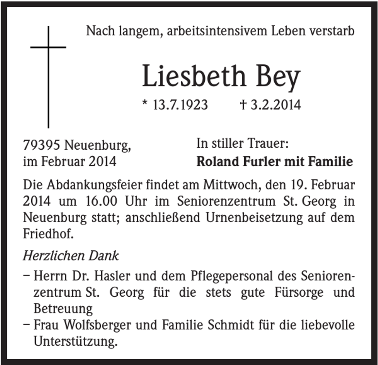 <p>Nach langem, arbeitsintensivem Leben verstarb</p><p>Liesbeth Bey<br />* 13.7.1923<br />79395 Neuenburg,<br />im Februar 2014</p><p>† 3.2.2014</p><p>In stiller Trauer:<br />Roland Furler mit Familie</p><p>Die Abdankungsfeier findet am Mittwoch, den 19. Februar<br />2014 um 16.00 Uhr im Seniorenzentrum St. Georg in<br />Neuenburg statt; anschließend Urnenbeisetzung auf dem<br />Friedhof.<br />Herzlichen Dank<br />– Herrn Dr. Hasler und dem Pflegepersonal des Seniorenzentrum St. Georg für die stets gute Fürsorge und<br />Betreuung<br />– Frau Wolfsberger und Familie Schmidt für die liebevolle<br />Unterstützung.</p>
