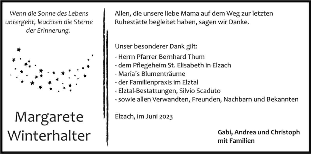 <p>Wenn die Sonne des Lebens<br />untergeht, leuchten die Sterne<br />der Erinnerung.</p><p>Allen, die unsere liebe Mama auf dem Weg zur letzten<br />Ruhestätte begleitet haben, sagen wir Danke.</p><p>Unser besonderer Dank gilt:<br />­ Herrn Pfarrer Bernhard Thum<br />­ dem Pﬂegeheim St. Elisabeth in Elzach<br />­ Maria´s Blumenträume<br />­ der Familienpraxis im Elztal<br />­ Elztal­Bestattungen, Silvio Scaduto<br />­ sowie allen Verwandten, Freunden, Nachbarn und Bekannten</p><p>Margarete<br />Winterhalter</p><p>Elzach, im Juni 2023<br />Gabi, Andrea und Christoph<br />mit Familien</p>