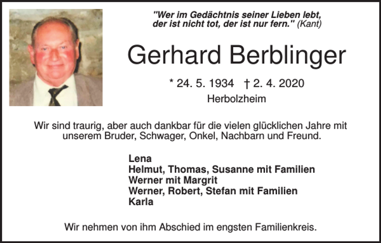 <p>"Wer im Gedächtnis seiner Lieben lebt,<br />der ist nicht tot, der ist nur fern." (Kant)</p><p>Gerhard Berblinger<br />* 24. 5. 1934 † 2. 4. 2020<br />Herbolzheim<br />Wir sind traurig, aber auch dankbar für die vielen glücklichen Jahre mit<br />unserem Bruder, Schwager, Onkel, Nachbarn und Freund.<br />Lena<br />Helmut, Thomas, Susanne mit Familien<br />Werner mit Margrit<br />Werner, Robert, Stefan mit Familien<br />Karla<br />Wir nehmen von ihm Abschied im engsten Familienkreis.</p>