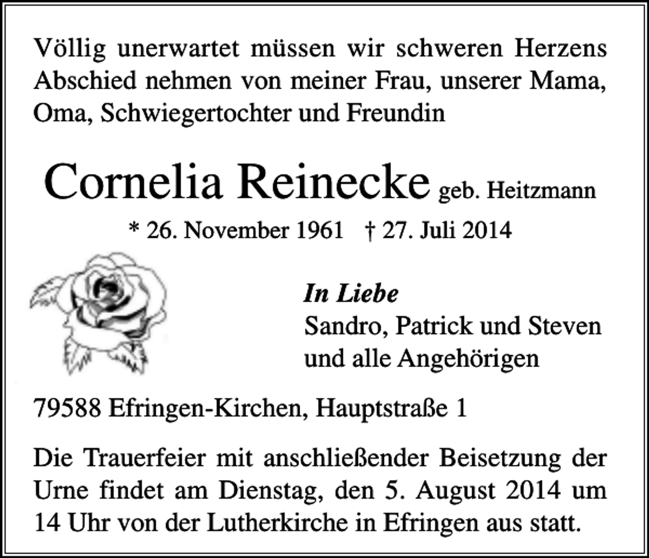<p>Völlig unerwartet müssen wir schweren Herzens<br />Abschied nehmen von meiner Frau, unserer Mama,<br />Oma, Schwiegertochter und Freundin</p><p>Cornelia Reinecke geb. Heitzmann<br />* 26. November 1961 † 27. Juli 2014</p><p>In Liebe<br />Sandro, Patrick und Steven<br />und alle Angehörigen<br />79588 Efringen-Kirchen, Hauptstraße 1<br />Die Trauerfeier mit anschließender Beisetzung der<br />Urne findet am Dienstag, den 5. August 2014 um<br />14 Uhr von der Lutherkirche in Efringen aus statt.</p>