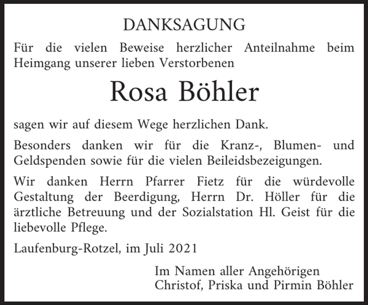 <p>DANKSAGUNG<br />Für die vielen Beweise herzlicher Anteilnahme beim<br />Heimgang unserer lieben Verstorbenen</p><p>Rosa Böhler<br />sagen wir auf diesem Wege herzlichen Dank.<br />Besonders danken wir für die Kranz-, Blumen- und<br />Geldspenden sowie für die vielen Beileidsbezeigungen.<br />Wir danken Herrn Pfarrer Fietz für die würdevolle<br />Gestaltung der Beerdigung, Herrn Dr. Höller für die<br />ärztliche Betreuung und der Sozialstation Hl. Geist für die<br />liebevolle Pflege.<br />Laufenburg-Rotzel, im Juli 2021<br />Im Namen aller Angehörigen<br />Christof, Priska und Pirmin Böhler</p>